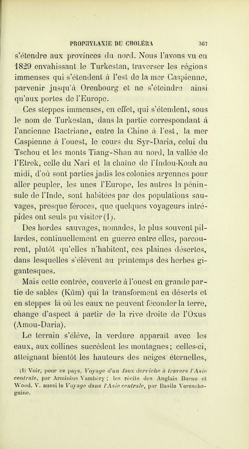 s'étendre aux provinces du nord. Nous l'avons vu en 1829 envahissant le Turkestan, traverser les régions immenses qui s'étendent à l'est do la mer Caspienne, parvenir jusqu'à Orenbourg et ne s'éteindre ainsi qu'aux portes de l'Europe. Ces steppes immenses, en effet, qui s'étendent, sous le nom de Turkestan, dans la partie correspondant cà l'ancienne Bactriane, entre la Chine cà l'est, la mer Caspienne à l'ouest, le cours du Syr-Daria, celui du Tschou et les monts Tiang-Shan au nord, la vallée do FEtrek, celle du Nari et la chaîne do l'Indou-Koiih au midi, d'où sont parties jadis les colonies aryennes pour aller peupler, les unes l'Europe, les autres la pénin- sule de l'Inde, sont habitées par des populations sau- vages, presque féroces, que quelques voyageurs intré- pides ont seuls pu visiter (1;. Des hordes sauvages, nomades, le plus souvent pil- lardes, continuellement en guerre entre elles, parcou- rent, plutôt qu'elles n'habitent, ces plaines désertes, dans lesquelles s'élèvent au printemps des herbes gi- gantesques. Mais cette contrée, couverte à l'ouest en grande par- tie de sables (Kûm) qui la transforment en déserts et en steppes là où les eaux ne peuvent féconder la terre, change d'aspect à partir de la rive droite de l'Oxus (Amou-Daria). Le terrain s'élève, la verdure apparait avec les eaux, aux collines succèdent les montagnes; celles-ci, atteignant bientôt les hauteurs des neiges éternelles, (1) Voir, pour ce pays, Voyage d'un faux derviche à travers l'Asie centrale, par Arminius Vambéry ; les récils des Anglais But'no e(. W^ood. V. aussi le Voyage dans l'Asie centrale, par Basile Verescha- guine.