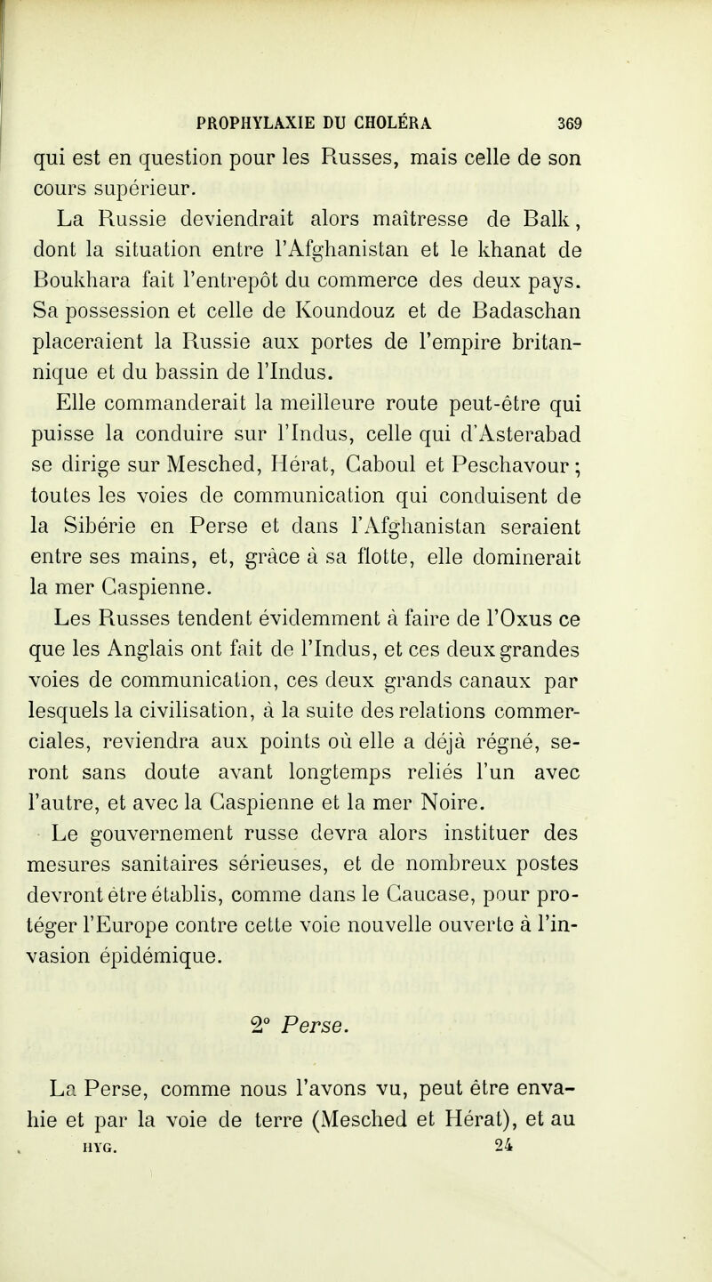 qui est en question pour les Russes, mais celle de son cours supérieur. La Russie deviendrait alors maîtresse de Ralk, dont la situation entre l'Afghanistan et le khanat de Roukhara fait l'entrepôt du commerce des deux pays. Sa possession et celle de Koundouz et de Radaschan placeraient la Russie aux portes de l'empire britan- nique et du bassin de l'Indus. Elle commanderait la meilleure route peut-être qui puisse la conduire sur l'Indus, celle qui d'Asterabad se dirige sur Mesched, Hérat, Caboul et Peschavour ; toutes les voies de communication qui conduisent de la Sibérie en Perse et dans l'Afghanistan seraient entre ses mains, et, grâce à sa flotte, elle dominerait la mer Caspienne. Les Russes tendent évidemment à faire de l'Oxus ce que les Anglais ont fait de l'Indus, et ces deux grandes voies de communication, ces deux grands canaux par lesquels la civilisation, à la suite des relations commer- ciales, reviendra aux points où elle a déjà régné, se- ront sans doute avant longtemps reliés l'un avec l'autre, et avec la Caspienne et la mer Noire. Le gouvernement russe devra alors instituer des mesures sanitaires sérieuses, et de nombreux postes devront être établis, comme dans le Caucase, pour pro- téger l'Europe contre cette voie nouvelle ouverte à l'in- vasion épidémique. 2° Perse. La Perse, comme nous l'avons vu, peut être enva- hie et par la voie de terre (Mesched et Hérat), et au HYG. 24