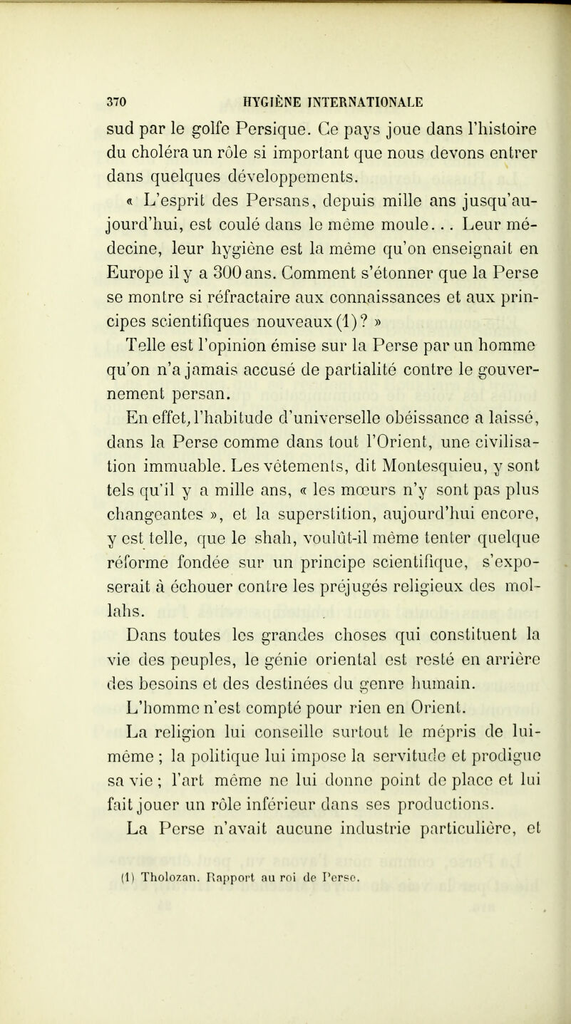 sud par le golfe Persique. Ce pays joue dans l'histoire du choléra un rôle si important que nous devons entrer dans quelques développements. « L'esprit des Persans, depuis mille ans jusqu'au- jourd'hui, est coulé dans le môme moule... Leur mé- decine, leur hygiène est la même qu'on enseignait en Europe il y a 300 ans. Gomment s'étonner que la Perse se montre si réfractaire aux connaissances et aux prin- cipes scientifiques nouveaux (1)? » Telle est l'opinion émise sur la Perse par un homme qu'on n'a jamais accusé de partialité contre le gouver- nement persan. En effet,l'habitude d'universelle obéissance a laissé, dans la Perse comme dans tout l'Orient, une civilisa- tion immuable. Les vêtements, dit Montesquieu, y sont tels qu'il y a mille ans, « les mœurs n'y sont pas plus changeantes », et la superstition, aujourd'hui encore, y est telle, que le shah, voulût-il même tenter quelque réforme fondée sur un principe scientifique, s'expo- serait à échouer contre les préjugés religieux des mol- lahs. Dans toutes les grandes choses qui constituent la vie des peuples, le génie oriental est resté en arrière des besoins et des destinées du genre humain. L'homme n'est compté pour rien en Orient. La religion lui conseille surtout le mépris de lui- même ; la politique lui impose la servitude et prodigue sa vie ; l'art même ne lui donne point de place et lui fait jouer un rôle inférieur dans ses productions. La Perse n'avait aucune industrie particulière, et (1) Tholozan. Rapport au roi de Perso.