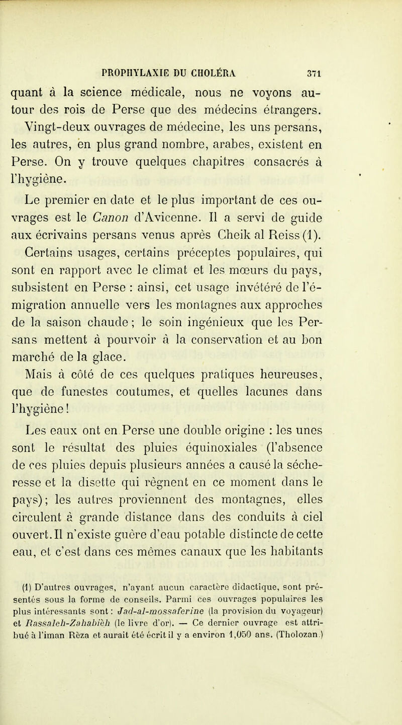 quant à la science médicale, nous ne voyons au- tour des rois de Perse que des médecins étrangers. Vingt-deux ouvrages de médecine, les uns persans, les autres, en plus grand nombre, arabes, existent en Perse. On y trouve quelques chapitres consacrés à l'hygiène. Le premier en date et le plus important de ces ou- vrages est le Canon d'Avicenne. Il a servi de guide aux écrivains persans venus après Cheik al Reiss(l). Certains usages, certains préceptes populaires, qui sont en rapport avec le climat et les mœurs du pays, subsistent en Perse : ainsi, cet usage invétéré de l'é- migration annuelle vers les montagnes aux approches de la saison chaude ; le soin ingénieux que les Per- sans mettent à pourvoir à la conservation et au bon marché de la glace. Mais à côté de ces quelques pratiques heureuses, que de funestes coutumes, et quelles lacunes dans l'hygiène ! Les eaux ont en Perse une double origine : les unes sont le résultat des pluies équinoxiales (l'absence de ces pluies depuis plusieurs années a causé la séche- resse et la disette qui régnent en ce moment dans le pays); les autres proviennent des montagnes, elles circulent à grande distance dans des conduits à ciel ouvert. Il n'existe guère d'eau potable distincte de cette eau, et c'est dans ces mêmes canaux que les habitants (1) D'autres ouvrages, n'ayant aucun caractère didactique, sont pré- sentés sous la forme de conseils. Parmi ces ouvrages populaires les plus intéressants sont: Jad-al-mossaferine (la provision du voyageur) et Bassaleh-Zahahièh (le livre d'or). — Ce dernier ouvrage est attri- bué à l'iman Rèza et aurait été écrit il y a environ 1,050 ans. (Tholozan.)