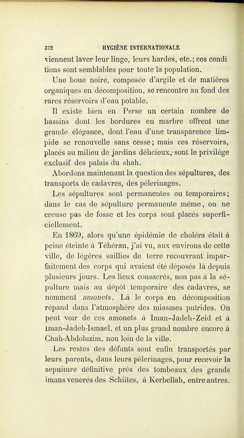 viennent laver leur linge, leurs hardes, etc.; ces condi tiens sont semblables pour toute la population. Une boue noire, composée d'argile et de matières organiques en décomposition, se rencontre au fond des rares réservoirs d'eau potable. Il existe bien en Perse un certain nombre de bassins dont les bordures en marbre offrent une grande élégance, dont l'eau d'une transparence lim- pide se renouvelle sans cesse; mais ces réservoirs, placés au milieu de jardins déUcieux,- sont le privilège exclusif des palais du shah. Abordons maintenant la question des sépultures, des transports de cadavres^ des pèlerinages. Les sépultures sont permanentes ou temporaires; dans le cas de sépulture permanente même, on ne creuse pas de fosse et les corps sont placés superfi- ciellement. En 1869, alors qu'une épidémie de choléra était à peine éteinte à Téhéran, j'ai vu, aux environs de cette ville, de légères sailhes de terre recouvrant impar- faitement des corps qui avaient été déposés là depuis plusieurs jours. Les lieux consacrés, non pas à la sé- pulture mais au dépôt temporaire des cadavres, se nomment amonets. Là le corps en décomposition répand dans l'atmosphère des miasmes putrides. On peut voir de ces amonets à Iman-Jadeh-Zeid et à iman-Jadeh-Ismael. et un plus grand nombre encore à Ghah-Abdoluzim, non loin de la ville. Les restes des défunts sont enfin transportés par leurs parents, dans leurs pèlerinages, pour recevoir la sepuiiure définitive près des tombeaux des grands imans vénérés des Schiites, à Kerbellah, entre autres.