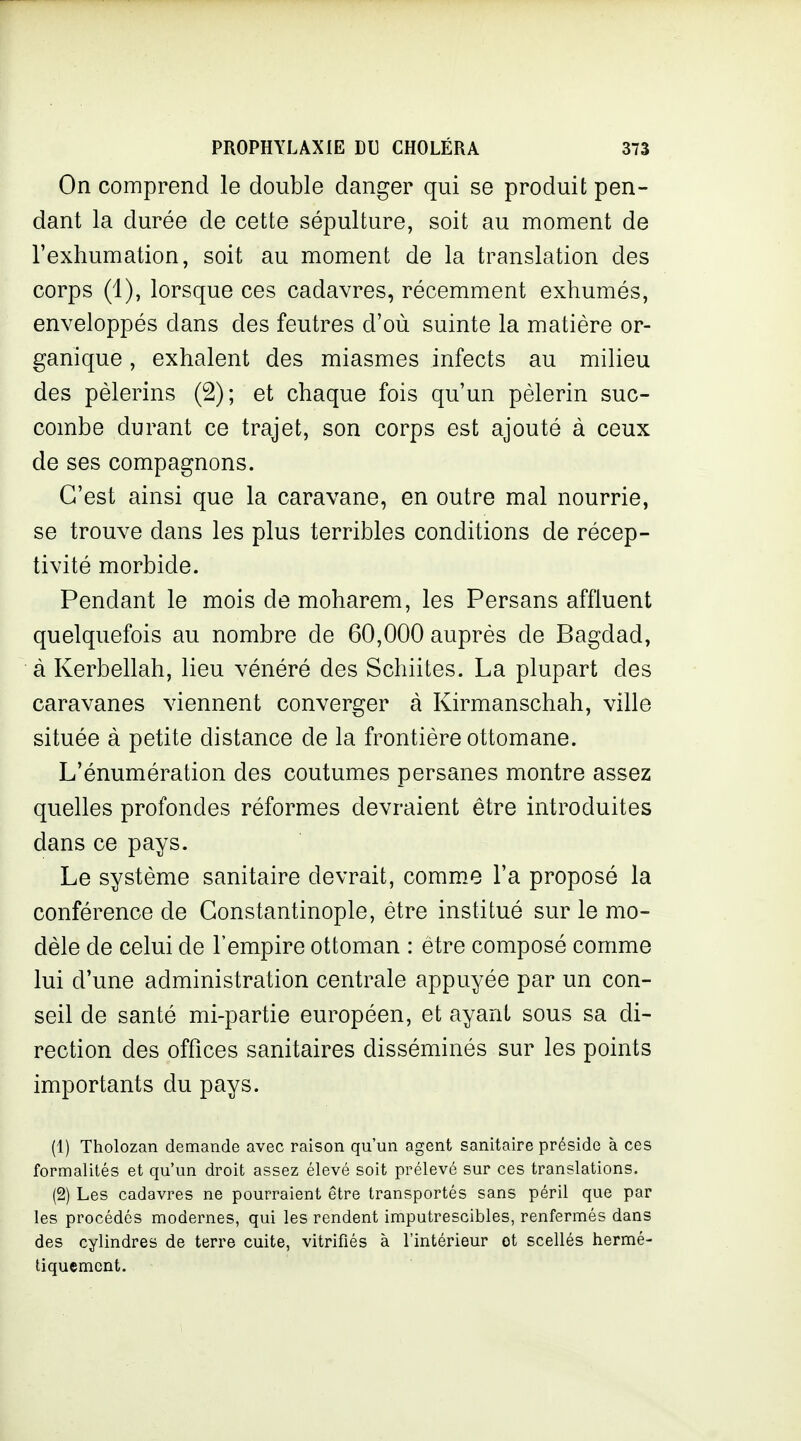 On comprend le double danger qui se produit pen- dant la durée de cette sépulture, soit au moment de l'exhumation, soit au moment de la translation des corps (1), lorsque ces cadavres, récemment exhumés, enveloppés dans des feutres d'où suinte la matière or- ganique , exhalent des miasmes infects au milieu des pèlerins (2); et chaque fois qu'un pèlerin suc- combe durant ce trajet, son corps est ajouté à ceux de ses compagnons. C'est ainsi que la caravane, en outre mal nourrie, se trouve dans les plus terribles conditions de récep- tivité morbide. Pendant le mois de moharem, les Persans affluent quelquefois au nombre de 60,000 auprès de Bagdad, à Kerbellah, lieu vénéré des Schiites. La plupart des caravanes viennent converger à Kirmanschah, ville située à petite distance de la frontière ottomane. L'énumération des coutumes persanes montre assez quelles profondes réformes devraient être introduites dans ce pays. Le système sanitaire devrait, comm.e l'a proposé la conférence de Gonstantinople, être institué sur le mo- dèle de celui de l'empire ottoman : être composé comme lui d'une administration centrale appuyée par un con- seil de santé mi-partie européen, et ayant sous sa di- rection des offices sanitaires disséminés sur les points importants du pays. (1) Tholozan demande avec raison qu'un agent sanitaire préside à ces formalités et qu'un droit assez élevé soit prélevé sur ces translations. (2) Les cadavres ne pourraient être transportés sans péril que par les procédés modernes, qui les rendent imputrescibles, renfermés dans des cylindres de terre cuite, vitrifiés à l'intérieur ot scellés hermé- tiquement.