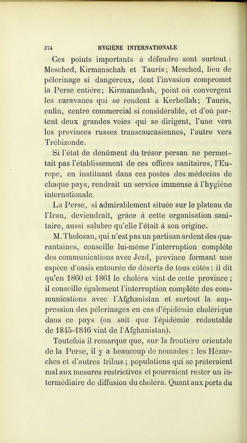 Ces points importants à défendre sont surtout : Mesched, Kirmanschah et Tauris; Mesched, lieu de pèlerinage si dangereux, dont l'invasion compromet la Perse entière; Kirmanschah, point où convergent les caravanes qui se rendent à Kerbellah; Tauris, enfin, centre commercial si considérable, et d'où par- tent deux grandes voies qui se dirigent, l'une vers les provinces russes transcaucasiennes, l'autre vers Trébizonde. Si l'état de dénûment du trésor persan ne permet- tait pas l'étabUssement de ces offices sanitaires, l'Eu- rope, en instituant dans ces postes des médecins de chaque pays, rendrait un service immense à l'hygiène internationale. La Perse, si admirablement située sur le plateau de l'Iran, deviendrait, grâce à cette organisation sani- taire, aussi salubre qu'elle l'était à son origine. M.Tholozan, qui n'est pas un partisan ardent des qua- rantaines, conseille lui-même l'interruption complète des communications avec Jezd, province formant une espèce d'oasis entourée de déserts de tous côtés : il dit qu'en 1860 et 1861 le choléra vint de cette province ; il conseille également l'interruption complète des com- munications avec l'Afghanistan et surtout la sup- pression des pèlerinages en cas d'épidémie cholérique dans ce pays (on sait que l'épidémie redoutable de 1845-1846 vint de l'Afghanistan). Toutefois il remarque que, sur la frontière orientale de la Perse, il y a beaucoup de nomades : les Hézar- ches et d'autres tribus ; populations qui se prêteraient mal aux mesures restrictives et pourraient rester un in- termédiaire de diffusion du choléra. Quant aux ports du