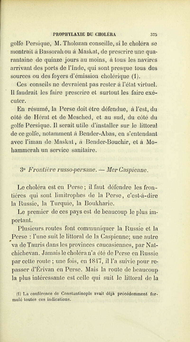 golfe Persique, M. Tholozan conseille, si le choléra se montrait à Bassoraliou à Maskat, de prescrire une qua- rantaine de quinze jours au moins, à tous les navires arrivant des ports de l'Inde, qui sont presque tous des sources ou des foyers d'émission cholérique (1). Ces conseils ne devraient pas rester à l'état virtuel. Il faudrait les faire prescrire et surtout les faire exé- cuter. En résumé, la Perse doit être défendue, à l'est, du côté de Hérat et de Mesched, et au sud, du côté du golfe Persique. Il serait utile d'installer sur le littoral de ce golfe, notamment à Bender-Abas, en s'entendant avec riman de Maskat, à Bender-Bouchir, et à Mo- hammerah un service sanitaire. 3 Frontière russo-persane. — Mer Caspienne. Le choléra est en Perse ; il faut défendre les fron- tières qui sont limitrophes de la Perse, c'est-à-dire la Russie, la Turquie, la Boukharie. Le premier de ces pays est de beaucoup le plus im- portant. Plusieurs routes font communiquer la Russie et la Perse : l'une suit le littoral de la Caspienne; une autre va de Tauris dans les provinces caucasiennes, par Nat- chichevan. Jamais le choléra n'a été de Perse en Russie par cette route ; une fois, en 1847, il l'a suivie pour re- passer d'Érivan en Perse. Mais la route de beaucoup la plus intéressante est celle qui suit le littoral de la (1) La conférence de Constantinople avait déjà précédemment for- mulé toutes ces indications.