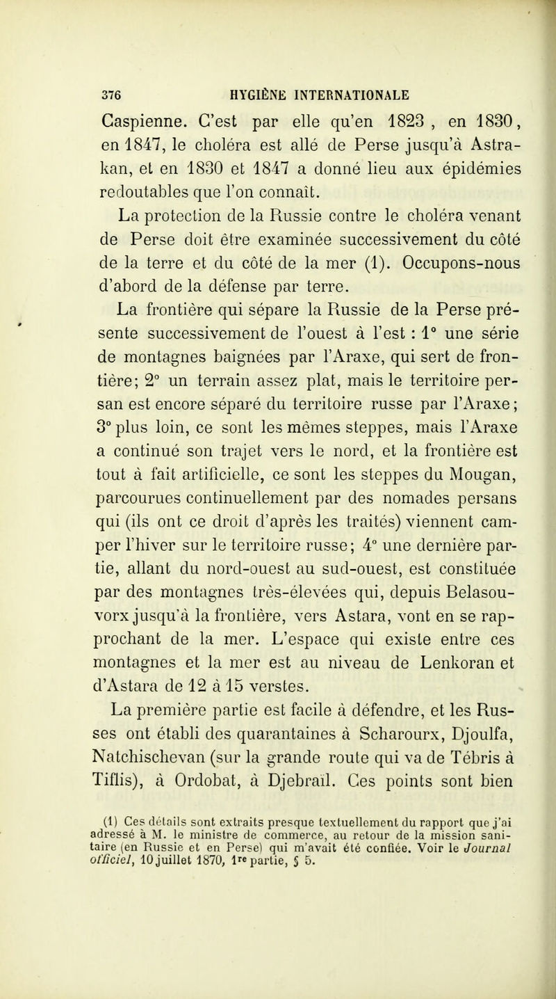 Caspienne. C'est par elle qu'en 1823, en 1830, en 1847, le choléra est allé de Perse jusqu'à Astra- kan, et en 1830 et 1847 a donné lieu aux épidémies redoutables que l'on connaît. La protection de la Russie contre le choléra venant de Perse doit être examinée successivement du côté de la terre et du côté de la mer (1). Occupons-nous d'abord de la défense par terre. La frontière qui sépare la Russie de la Perse pré- sente successivement de l'ouest à l'est : 1** une série de montagnes baignées par l'Araxe, qui sert de fron- tière; 2° un terrain assez plat, mais le territoire per- san est encore séparé du territoire russe par l'Araxe ; 3° plus loin, ce sont les mêmes steppes, mais l'Araxe a continué son trajet vers le nord, et la frontière est tout à fait artificielle, ce sont les steppes du Mougan, parcourues continuellement par des nomades persans qui (ils ont ce droit d'après les traités) viennent cam- per l'hiver sur le territoire russe; 4° une dernière par- tie, allant du nord-ouest au sud-ouest, est constituée par des montagnes très-élevées qui, depuis Belasou- vorx jusqu'à la frontière, vers Astara, vont en se rap- prochant de la mer. L'espace qui existe entre ces montagnes et la mer est au niveau de Lenkoran et d'Astara de 12 à 15 verstes. La première partie est facile à défendre, et les Rus- ses ont établi des quarantaines à Scharourx, Djoulfa, Natchischevan (sur la grande route qui va de Tébris à Tiflis), à Ordobat, à Djebrad. Ces points sont bien (1) Ces détails sont extraits presque textuellement du rapport que j'ai adressé à M. le ministre de commerce, au retour de la mission sani- taire (en Russie et en Perse) qui m'avait été confiée. Voir le Journal officiel, 10 juillet 1870, 1 partie, S 5.