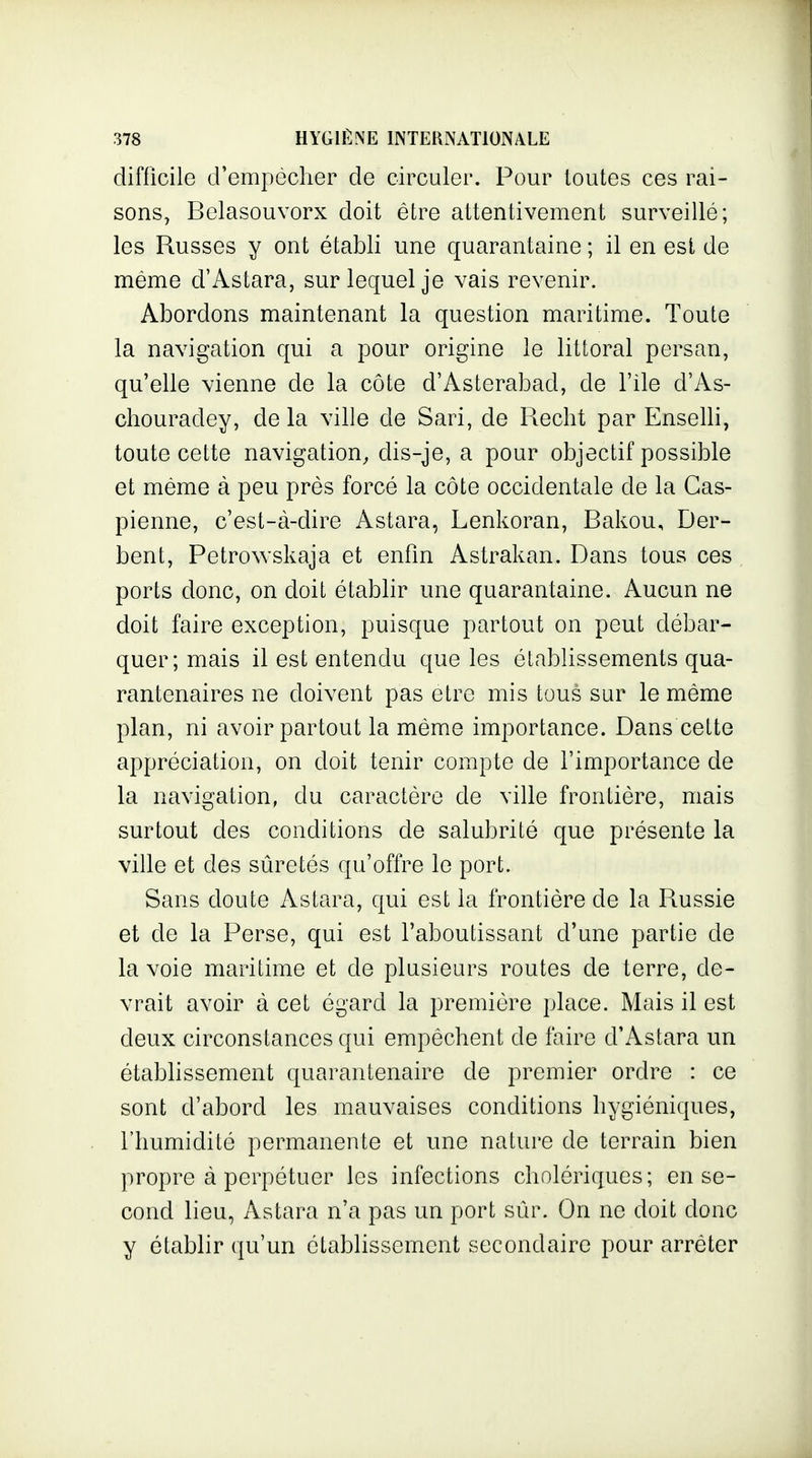 difficile d'empêcher de circuler. Pour toutes ces rai- sons, Belasouvorx doit être attentivement surveillé; les Russes y ont établi une quarantaine ; il en est de même d'Astara, sur lequel je vais revenir. Abordons maintenant la question maritime. Toute la navigation qui a pour origine le littoral persan, qu'elle vienne de la côte d'Asterabad, de l'ile d'As- chouradey, de la ville de Sari, de Recht par Enselli, toute cette navigation, dis-je, a pour objectif possible et même à peu près forcé la côte occidentale de la Cas- pienne, c'est-à-dire Astara, Lenkoran, Bakou, Der- bent, Petrowskaja et enfin Astrakan. Dans tous ces ports donc, on doit établir une quarantaine. Aucun ne doit faire exception, puisque partout on peut débar- quer; mais il est entendu que les établissements qua- rantenaires ne doivent pas être mis tous sur le même plan, ni avoir partout la même importance. Dans cette appréciation, on doit tenir compte de l'importance de la navigation, du caractère de ville frontière, mais surtout des conditions de salubrité que présente la ville et des sûretés qu'offre le port. Sans doute Astara, qui est la frontière de la Russie et de la Perse, qui est l'aboutissant d'une partie de la voie maritime et de plusieurs routes de terre, de- vrait avoir à cet égard la première place. Mais il est deux circonstances qui empêchent de faire d'Astara un établissement quarantenaire de premier ordre : ce sont d'abord les mauvaises conditions hygiéniques, l'humidité permanente et une nature de terrain bien propre à perpétuer les infections cholériques; en se- cond lieu, Astara n'a pas un port sûr. On ne doit donc y établir qu'un établissement secondaire pour arrêter