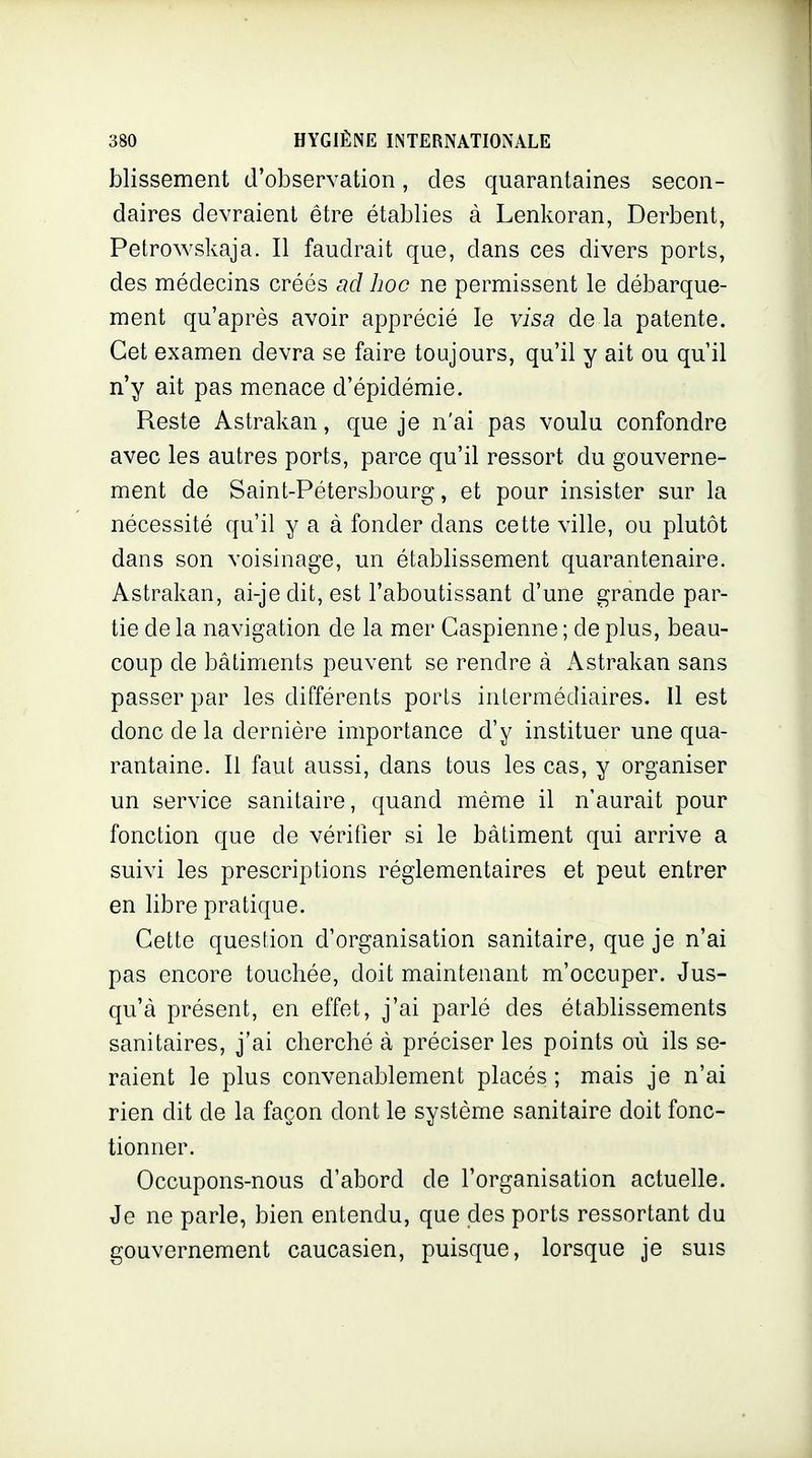 blissement d'observation, des quarantaines secon- daires devraient être établies à Lenkoran, Derbent, Petrowskaja. Il faudrait que, dans ces divers ports, des médecins créés ad hoc ne permissent le débarque- ment qu'après avoir apprécié le visa de la patente. Cet examen devra se faire toujours, qu'il y ait ou qu'il n'y ait pas menace d'épidémie. Reste Astrakan, que je n'ai pas voulu confondre avec les autres ports, parce qu'il ressort du gouverne- ment de Saint-Pétersbourg, et pour insister sur la nécessité qu'il y a à fonder dans cette ville, ou plutôt dans son voisinage, un établissement quarantenaire. Astrakan, ai-je dit, est l'aboutissant d'une grande par- tie de la navigation de la mer Caspienne ; de plus, beau- coup de bâtiments peuvent se rendre cà x\strakan sans passer par les différents ports intermédiaires. Il est donc de la dernière importance d'y instituer une qua- rantaine. Il faut aussi, dans tous les cas, y organiser un service sanitaire, quand même il n'aurait pour fonction que de vérifier si le bâtiment qui arrive a suivi les prescriptions réglementaires et peut entrer en libre pratique. Cette question d'organisation sanitaire, que je n'ai pas encore touchée, doit maintenant m'occuper. Jus- qu'à présent, en effet, j'ai parlé des étabbssements sanitaires, j'ai cherché à préciser les points où ils se- raient le plus convenablement placés ; mais je n'ai rien dit de la façon dont le système sanitaire doit fonc- tionner. Occupons-nous d'abord de l'organisation actuelle. Je ne parle, bien entendu, que des ports ressortant du gouvernement caucasien, puisque, lorsque je suis