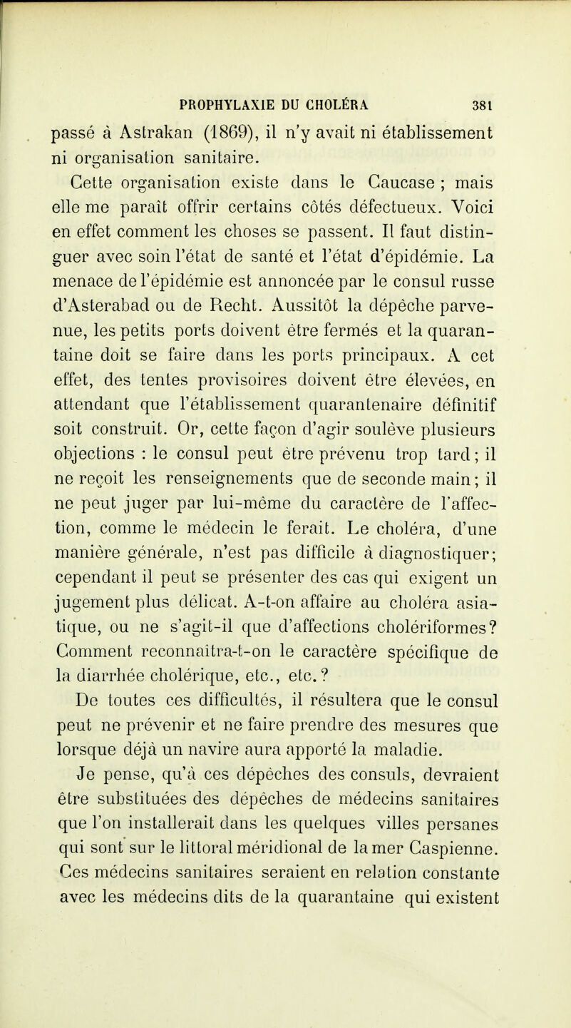 passé à Astrakan (1869), il n'y avait ni établissement ni organisation sanitaire. Cette organisation existe dans le Caucase ; mais elle me parait offrir certains côtés défectueux. Voici en effet comment les choses se passent. Il faut distin- guer avec soin l'état de santé et l'état d'épidémie. La menace de l'épidémie est annoncée par le consul russe d'Asterabad ou de Recht. Aussitôt la dépêche parve- nue, les petits ports doivent être fermés et la quaran- taine doit se faire dans les ports principaux. A cet effet, des tentes provisoires doivent être élevées, en attendant que l'établissement quarantenaire définitif soit construit. Or, cette façon d'agir soulève plusieurs objections : le consul peut être prévenu trop tard ; il ne reçoit les renseignements que de seconde main ; il ne peut juger par lui-même du caractère de l'affec- tion, comme le médecin le ferait. Le choléra, d'une manière générale, n'est pas difficile à diagnostiquer; cependant il peut se présenter des cas qui exigent un jugement plus délicat. A-t-on affaire au choléra asia- tique, ou ne s'agit-il que d'affections cholériformes? Comment reconnaitra-t-on le caractère spécifique de la diarrhée cholérique, etc., etc.? De toutes ces difficultés, il résultera que le consul peut ne prévenir et ne faire prendre des mesures que lorsque déjà un navire aura apporté la maladie. Je pense, qu'à ces dépêches des consuls, devraient être substituées des dépêches de médecins sanitaires que l'on installerait dans les quelques villes persanes qui sont sur le littoral méridional de la mer Caspienne. Ces médecins sanitaires seraient en relation constante avec les médecins dits de la quarantaine qui existent