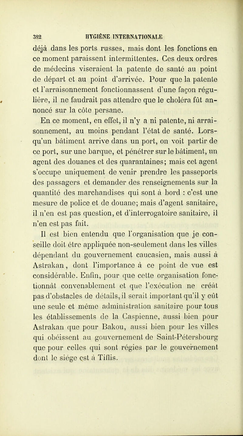 déjà dans les ports russes, mais dont les fonctions en ce moment paraissent intermittentes. Ces deux ordres de médecins viseraient la patente de santé au point de départ et au point d'arrivée. Pour que la patente et l'arraisonnement fonctionnassent d'une façon régu- lière, il ne faudrait pas attendre que le choléra fût an- noncé sur la côte persane. En ce moment, en effet, il n'y a ni patente, ni arrai- sonnement, au moins pendant l'état de santé. Lors- qu'un bâtiment arrive dans un port, on voit partir de ce port, sur une barque, et pénétrer sur le bâtiment, un agent des douanes et des quarantaines; mais cet agent s'occupe uniquement de venir prendre les passeports des passagers et demander des renseignements sur la quantité des marchandises qui sont à bord : c'est une mesure de police et de douane; mais d'agent sanitaire, il n'en est pas question, et d'interrogatoire sanitaire, il n'en est pas fait. Il est bien entendu que l'organisation que je con- seille doit être appliquée non-seulement dans les villes dépendant du gouvernement caucasien, mais aussi à Astrakan, dont l'importance à ce point de vue est considérable. Enfin, pour que cette organisation fonc- tionnât convenablement et que l'exécution ne créât pas d'obstacles de détails, il serait important qu'il y eût une seule et même administration sanitaire pour tous les établissements de la Caspienne, aussi bien pour Astrakan que pour Bakou, aussi bien pour les villes qui obéissent au gouvernement de Saint-Pétersbourg que pour celles qui sont régies par le gouvei^nement dont le siège est à Tillis.