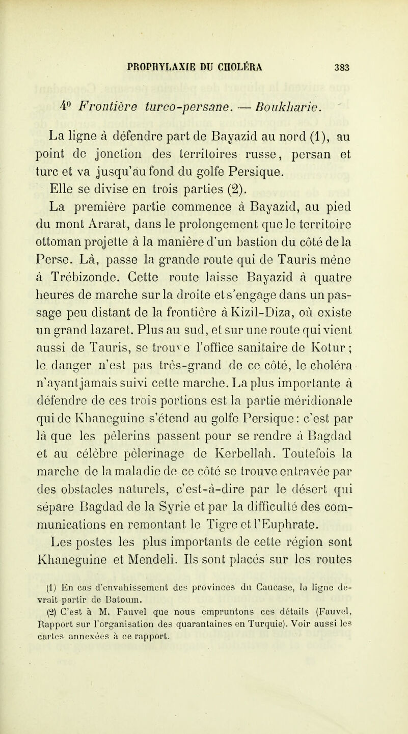 40 Frontière turco-persane. — Doukharie. La ligne à défendre part de Bayazid au nord (1), au point de jonction des territoires russe, persan et turc et va jusqu'au fond du golfe Persique. Elle se divise en trois parties (2). La première partie commence à Bayazid, au pied du mont Ararat, dans le prolongement que le territoire ottoman projette à la manière d'un bastion du côté delà Perse. Là, passe la grande route qui de Tauris mène à Trébizonde. Cette route laisse Bayazid à quatre heures de marche sur la droite et s'engage dans un pas- sage peu distant de la frontière à Kizil-Diza, où existe un grand lazaret. Plus au sud, et sur une route qui vient aussi de Tauris, se trouve l'office sanitaire de Kotur ; le danger n'est pas très-grand de ce côté, le choléra n'ayant jamais suivi cette marche. La plus importante à défendre de ces trois portions est la partie méridionale qui de Khaneguine s'étend au golfe Persique: c'est par là que les pèlerins passent pour se rendre à Bagdad et au célèbre pèlerinage de Kerbellah. Toutefois la marche de la maladie de ce côté se trouve entravée par des obstacles naturels, c'est-à-dire par le désert qui sépare Bagdad de la Syrie et par la difficulté des com- munications en remontant le Tigre etl'Euphrate. Les postes les plus importants de cette région sont Khaneguine et Mendeh. Ils sont placés sur les routes (1) En cas d'envahissement des provinces du Caucase, la ligne de- vrait partir de Batoum. C'est à M. Fauvel que nous empruntons ces détails (Fauvel, Rapport sur l'organisation des quarantaines en Turquie). Voir aussi le? cartes annexées à ce rapport.