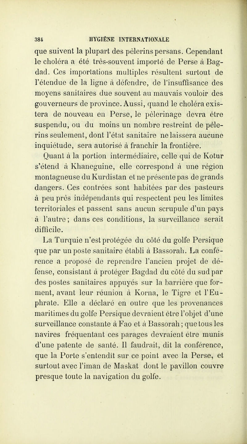 que suivent la plupart des pèlerins persans. Cependant le choléra a été très-souvent importé de Perse à Bag- dad. Ces importations multiples résultent surtout de l'étendue de la ligne à défendre, de Tinsuffisance des moyens sanitaires due souvent au mauvais vouloir des gouverneurs de province. Aussi, quand le choléra exis- tera de nouveau en Perse, le pèlerinage devra être suspendu, ou du moins un nombre restreint de pèle- rins seulement, dont l'état sanitaire ne laissera aucune inquiétude, sera autorisé à franchir la frontière. Quant à la portion intermédiaire, celle qui de Kotur s'étend à Khaneguine, elle correspond à une région montagneuse du Kurdistan et ne présente pas de grands dangers. Ces contrées sont habitées par des pasteurs à peu près indépendants qui respectent peu les limites territoriales et passent sans aucun scrupule d'un pays à l'autre ; dans ces conditions, la surveillance serait difticile. La Turquie n'est protégée du côté du golfe Persique que par un poste sanitaire établi à Bassorah. La confé- rence a proposé de reprendre l'ancien projet de dé- fense, consistant à protéger Bagdad du côté du sud par des postes sanitaires appuyés sur la barrière que for- ment, avant leur réunion à Korna, le Tigre et l'Eu- phrate. Elle a déclaré en outre que les provenances maritimes du golfe Persique devraient être l'objet d'une surveillance constante à Fao et cà Bassorah ; que tous les navires fréquentant ces parages devraient être munis d'une patente de santé. Il faudrait, dit la conférence, que la Porte s'entendit sur ce point avec la Perse, et surtout avec l'iman de Maskat dont le pavillon couvre presque toute la navigation du golfe.