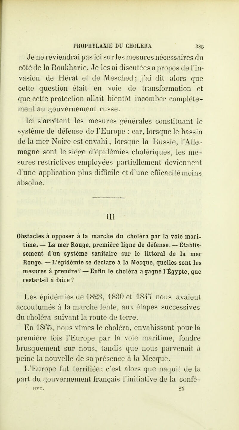 Je ne reviendrai pas ici sur les mesures nécessaires du côté de la Boukharie. Je les ai discutées à propos de l'in- vasion de Hérat et de Mesched; j'ai dit alors que cette question était en voie de transformation et que cette protection allait bientôt incomber complète- ment au gouvernement russe. Ici s'arrêtent les mesures générales constituant le système de défense de l'Europe : car, lorsque le bassin de la mer Noire est envahi, lorsque la Paissie, l'Alle- magne sont le siège d'épidémies cholériques, les me- sures restrictives employées partiellement deviennent d'une application plus difficile et d'une efficacité moins absolue. III Obstacles à opposer à la marche du choléra par la voie mari- time.— La mer Rouge, première ligne de défense. —Établis- sement d'un système sanitaire sur le littoral de la mer Rouge. — L'épidémie se déclare à la Mecque, quelles sont les mesures à prendre? — Enfin le choléra a gagné l'Egypte, que reste-t-il à faire ? Les épidémies de 1823, 1830 et 1847 nous avaient accoutumés à la marche lente, aux étapes successives du choléra suivant la route de terre. En 1865, nous vîmes le choléra, envahissant pour la première fois l'Europe par la voie maritime, fondre brusquement sur nous, tandis que nous parvenait a peine la nouvelle de sa présence à la Mecque. L'Europe fut terrifiée; c'est alors que naquit de la part du gouvernement français l'initiative de la confé-