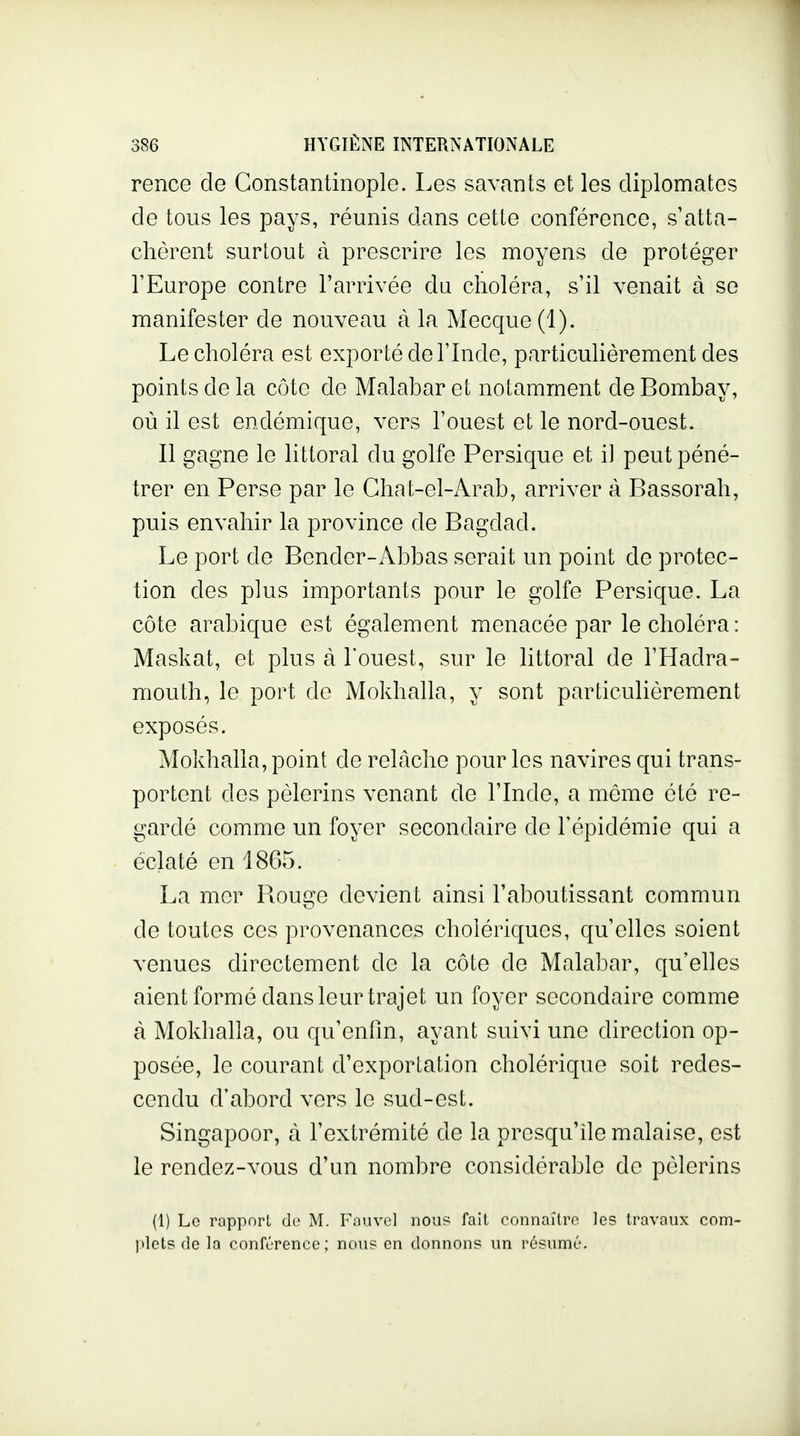 rence de Gonstantinople. Les savants et les diplomates de tous les pays, réunis dans cette conférence, s'atta- chèrent surtout à prescrire les moyens de protéger l'Europe contre l'arrivée da choléra, s'il venait à se manifester de nouveau à la Mecque (1). Le choléra est exporté de l'Inde, particuKèrement des points de la côte de Malabar et notamment de Bombay, où il est endémique, vers l'ouest et le nord-ouest. Il gagne le littoral du golfe Persique et il peut péné- trer en Perse par le Ghat-el-Arab, arriver à Bassorah, puis envahir la province de Bagdad. Le port do Bender-Abbas serait un point de protec- tion des plus importants pour le golfe Persique. La côte arabique est également menacée par le choléra: Maskat, et plus à l'ouest, sur le littoral de l'Hadra- mouth, le port de Mokhalla, y sont particulièrement exposés. Mokhalla, point de relâche pour les navires qui trans- portent des pèlerins venant de l'Inde, a môme été re- gardé comme un foyer secondaire de l'épidémie qui a éclaté en 1865. La mer Rouge devient ainsi l'aboutissant commun de toutes ces provenances cholériques, qu'elles soient venues directement de la côte de Malabar, qu'elles aient formé dans leur trajet un foyer secondaire comme à Mokhalla, ou qu'enfin, ayant suivi une direction op- posée, le courant d'exportation cholérique soit redes- cendu d'abord vers le sud-est. Singapoor, à l'extrémité de la presqu'île malaise, est le rendez-vous d'un nombre considérable de pèlerins (1) Le rapport de M. Fauvel nous fait connaître les travaux com- plets de la conférence; nous en donnons un résumé.