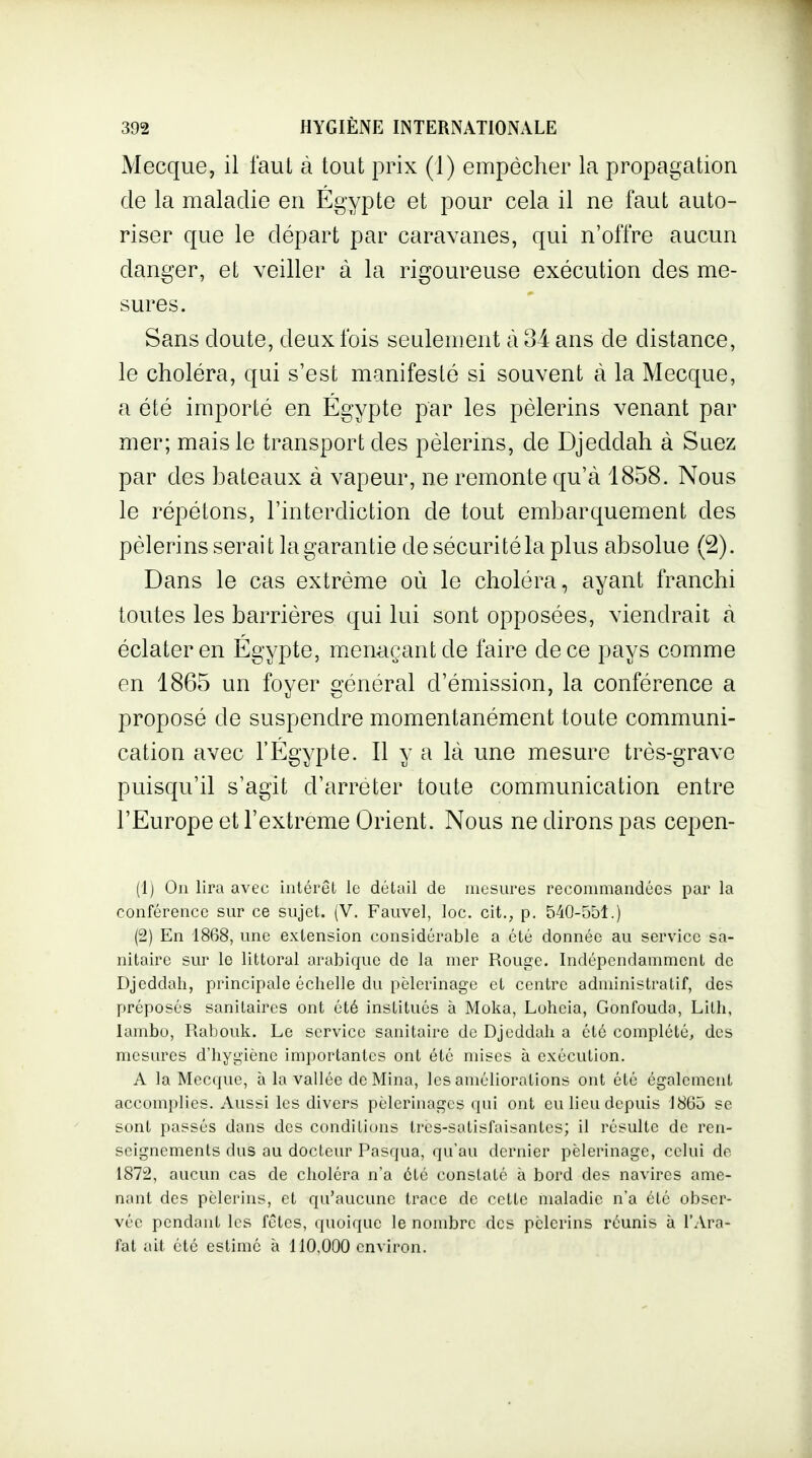 Mecque, il faul à tout prix (1) empêcher la propagation de la maladie en Egypte et pour cela il ne faut auto- riser que le départ par caravanes, qui n'offre aucun danger, et veiller à la rigoureuse exécution des me- sures. Sans doute, deux fois seulement à 34 ans de distance, le choléra, qui s'est manifesté si souvent à la Mecque, a été importé en Egypte par les pèlerins venant par mer; mais le transport des pèlerins, de Djeddah à Suez par des bateaux à vapeur, ne remonte qu'à 1858. Nous le répétons, l'interdiction de tout embarquement des pèlerins serait la garantie de sécurité la plus absolue (2). Dans le cas extrême où le choléra, ayant franchi toutes les barrières qui lui sont opposées, viendrait cà éclater en Egypte, m.enaçantde faire de ce pays comme en 1865 un fover srènéral d'émission, la conférence a proposé de suspendre momentanément toute communi- cation avec l'Egypte. Il y a là une mesure très-grave puisqu'il s'agit d'arrêter toute communication entre l'Europe et l'extrême Orient. Nous ne dirons pas cepen- (1) On lira avec intérêt le détail de mesures recommandées par la conférence sur ce sujet. (V. Fauvel, loc. cit., p, 540-551.) (2) En 1868, une extension considérable a été donnée au service sa- nitaire sur le littoral arabique de la mer Rouge. Indépendamment de Djeddah, principale échelle du pèlerinage et centre administratif, des préposés sanitaires ont été institués à Moka, Loheia, Gonfouda, Litli, lambo, Rabouk. Le service sanitaire de Djeddah a été complété, des mesures d'hygiène importantes ont été mises à exécution. A la Mecque, à la vallée de Mina, les améliorations ont été également accomplies. Aussi les divers pèlerinages qui ont eu lieu depuis 1865 se sont passés dans des conditions Ires-satisfaisantes; il résulte de ren- seignements dus au docteur Pasqua, qu'au dernier pèlerinage, celui de 1872, aucun cas de choléra n'a été constaté à bord des navires ame- nant des pèlerins, et qu'aucune trace de cette maladie n'a été obser- vée pendant les fêtes, quoique le nombre des pèlerins réunis à l'Ara- fat ait été estimé à 110,000 cnAiron.