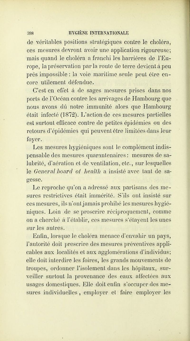 de vérilables positions stratégiques contre le choléra, ces mesures devront avoir une application rigoureuse; mais quand le choléra a franchi les barrières de l'Eu- rope, la préservation parla route de terre devient à peu près impossible : la voie maritime seule peut être en- core utilement défendue. C'est en effet à de sages mesures prises dans nos ports de l'Océan contre les arrivages de Hambourg que nous avons dû notre immunité alors que Hambourg était infecté (1872). L'action de ces mesures partielles est surtout efficace contre de petites épidémies ou des retours d'épidémies qui peuvent être limitées dans leur foyer. Les mesures hygiéniques sont le complément indis- pensable des mesures quarantenaires : mesures de sa- lubrité, d'aération et de ventilation, etc., sur lesquelles le General board ot lieallh a insisté avec tant de sa- gesse. Le reproche qu'on a adressé aux partisans des me- sures restrictives était immérité. S'ils ont insisté sur ces mesures, ils n'ont jamais prohibé les mesures hygié- niques. Loin de se proscrire réciproquement, comme on a cherché à l'établir, ces mesures s'étavent les unes sur les autres. Enfin, lorsque le choléra menace d'envahir un pays, l'autorité doit prescrire des mesures préventives appli- cables aux localités et aux agglomérations d'individus; elle doit interdire les foires, les grands mouvements de troupes, ordonner l'isolement dans les hôpitaux, sur- veiller surtout la provenance des eaux affectées aux usages domestiques. Elle doit enfin s'occuper des me- sures individuelles , employer et faire employer les