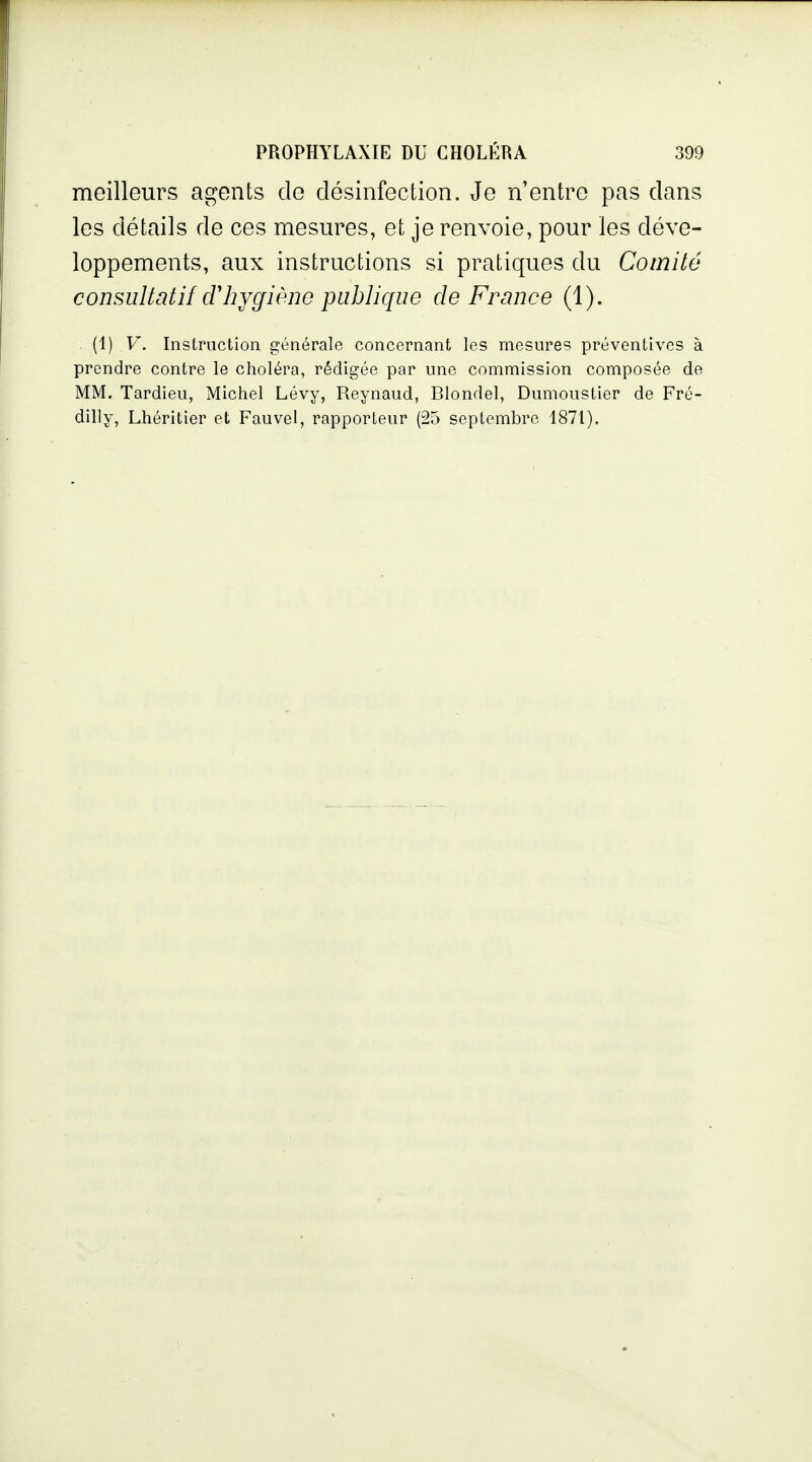 meilleurs agents de désinfection. Je n'entre pas dans les détails de ces mesures, et je renvoie, pour les déve- loppements, aux instructions si pratiques du Comité consultatif dliygiène publique de France (1). (1) V. Instruction générale concernant les mesures préventives à prendre contre le choléra, rédigée par une commission composée de MM. Tardieu, Michel Lévy, Reynaud, Blondel, Dumoustier de Fré- dilly, Lhéritier et Fauvel, rapporteur (25 septembre 1871).