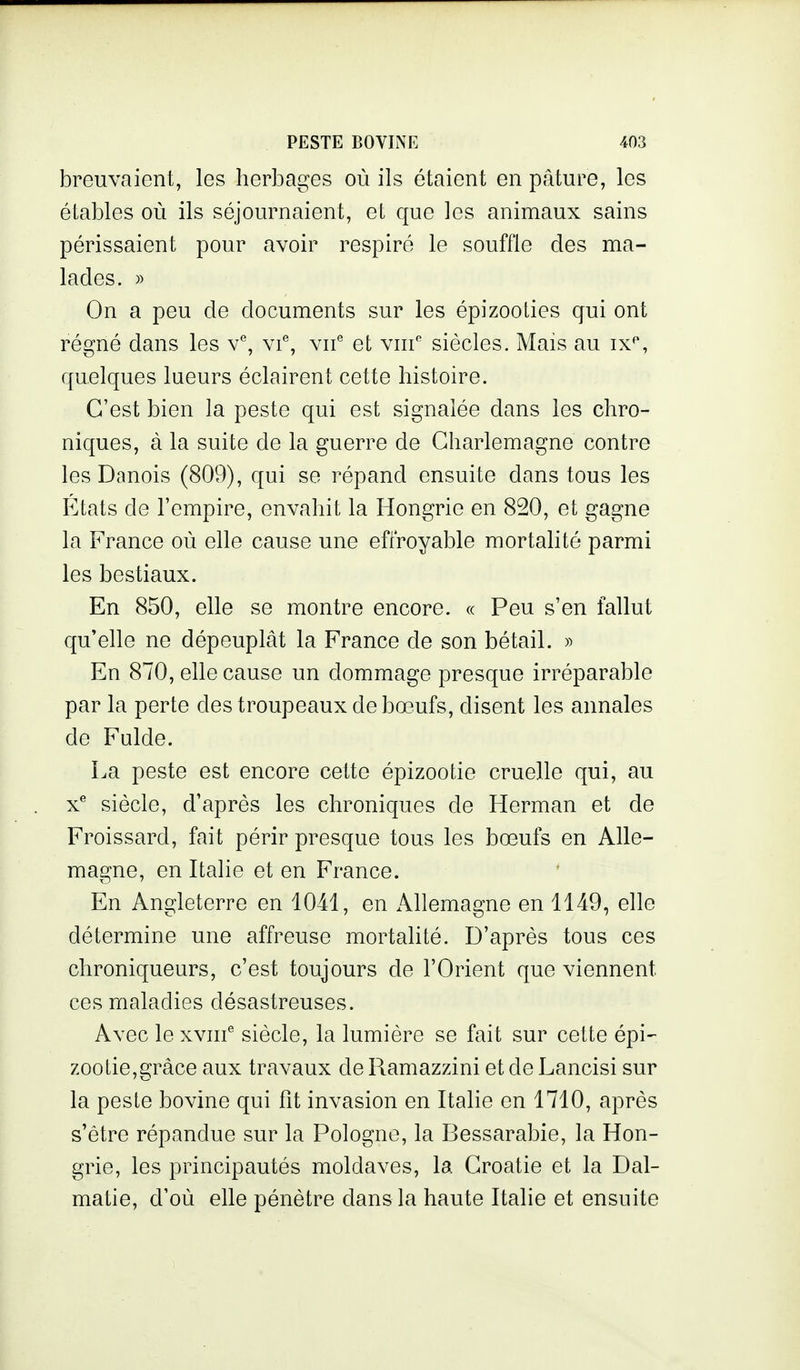 breuvaient, les herbages où ils étaient en pâture, les étables où ils séjournaient, et que les animaux sains périssaient pour avoir respiré le souffle des ma- lades. » On a peu de documents sur les épizooties qui ont régné dans les v, vi% vn'' et vni'' siècles. Mais au ix*', quelques lueurs éclairent cette histoire. C'est bien la peste qui est signalée dans les chro- niques, à la suite de la guerre de Gharlemagne contre les Danois (809), qui se répand ensuite dans tous les Etats de l'empire, envahit la Hongrie en 820, et gagne la France où elle cause une effroyable mortalité parmi les bestiaux. En 850, elle se montre encore. « Peu s'en fallut qu'elle ne dépeuplât la France de son bétail. En 870, elle cause un dommage presque irréparable par la perte des troupeaux de bœufs, disent les annales de Fulde. La peste est encore cette épizootie cruelle qui, au x^ siècle, d'après les chroniques de Herman et de Froissard, fait périr presque tous les bœufs en Alle- magne, en Italie et en France. En Angleterre en 1041, en Allemagne en 1149, elle détermine une affreuse mortalité. D'après tous ces chroniqueurs, c'est toujours de l'Orient que viennent ces maladies désastreuses. Avec le xvnf siècle, la lumière se fait sur cette épi^ zootie,grâce aux travaux de Ramazzini et de Lancisi sur la peste bovine qui fit invasion en Italie en 1710, après s'être répandue sur la Pologne, la Bessarabie, la Hon- grie, les principautés moldaves, la Croatie et la Dal- matie, d'où elle pénètre dans la haute Italie et ensuite