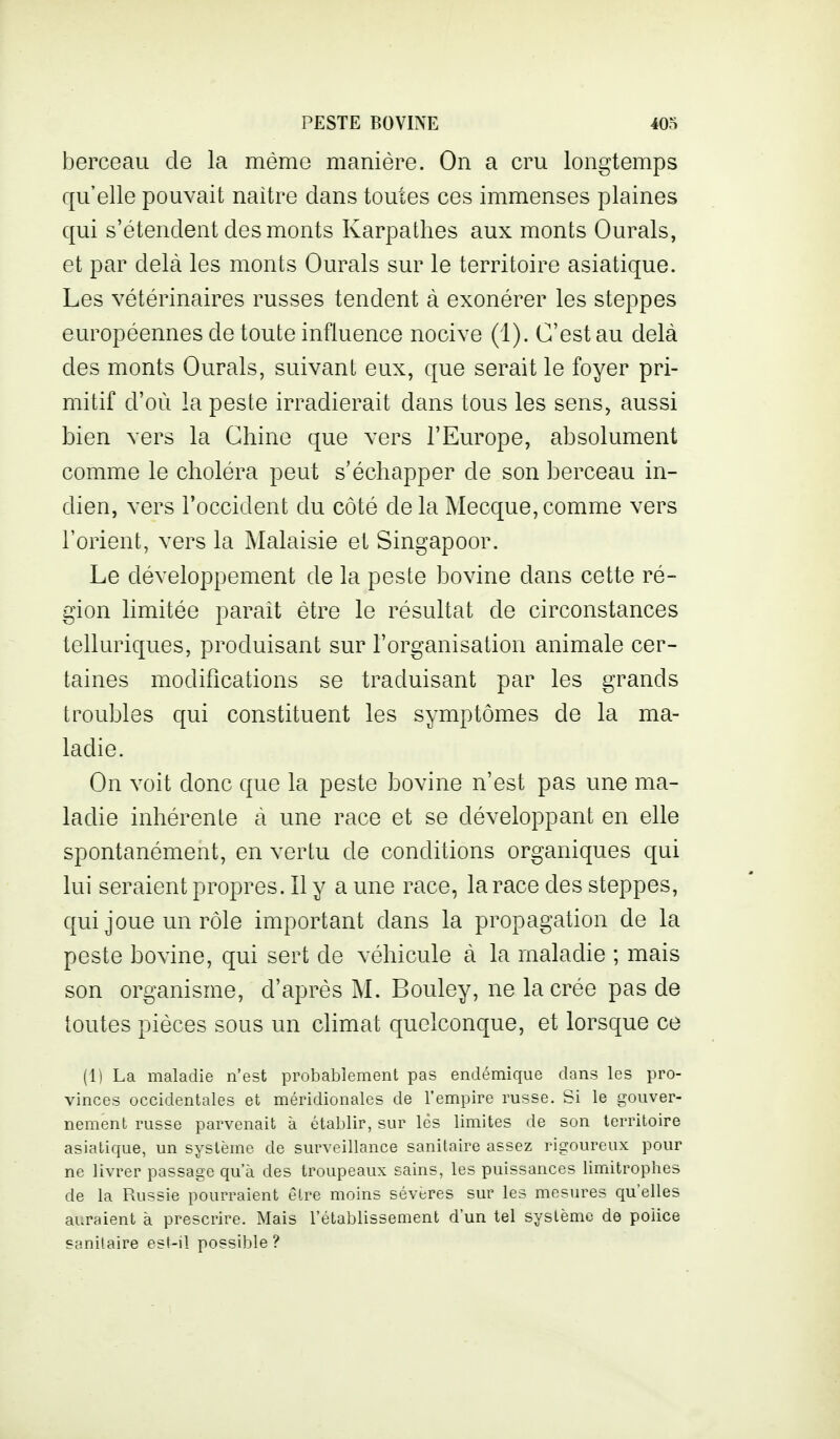 berceau de la mémo manière. On a cru longtemps qu'elle pouvait naitre dans toutes ces immenses plaines qui s'étendent des monts Karpathes aux monts Ourals, et par delà les monts Ourals sur le territoire asiatique. Les vétérinaires russes tendent à exonérer les steppes européennes de toute influence nocive (1). C'est au delà des monts Ourals, suivant eux, que serait le foyer pri- mitif d'où la peste irradierait dans tous les sens, aussi bien vers la Chine que vers l'Europe, absolument comme le choléra peut s'échapper de son berceau in- dien, vers l'occident du côté de la Mecque, comme vers l'orient, vers la Malaisie et Singapoor. Le développement de la peste bovine dans cette ré- gion limitée parait être le résultat de circonstances telluriques, produisant sur l'organisation animale cer- taines modifications se traduisant par les grands troubles qui constituent les symptômes de la ma- ladie. On voit donc que la peste bovine n'est pas une ma- ladie inhérente à une race et se développant en elle spontanément, en vertu de conditions organiques qui lui seraient propres. Il y a une race, la race des steppes, qui joue un rôle important dans la propagation de la peste bovine, qui sert de véhicule à la maladie ; mais son organisme, d'après M. Bouley, ne la crée pas de toutes pièces sous un climat quelconque, et lorsque ce (1) La maladie n'est probablement pas endémique dans les pro- vinces occidentales et méridionales de l'empire russe. Si le gouver- nement russe parvenait à établir, sur lés limites de son territoire asiatique, un système de surveillance sanitaire assez rigoureux pour ne livrer passage qu a des troupeaux sains, les puissances limitrophes de la Russie pourraient êlre moins sévères sur les mesures qu'elles auraient à prescrire. Mais l'établissement d'un tel système de police sanitaire es(-il possible?