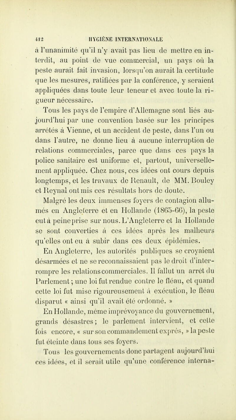 à riinanimité qu'il n'y avait pas lieu do mettre en in- terdit, au point de vue commercial, un pays où la peste aurait fait invasion, lorsqu'on aurait la certitude que les mesures, ratifiées par la conférence, y seraient appliquées dans toute leur teneur et avec toute la ri- gueur nécessaire. Tous les pays de l'empire d'Allemagne sont liés au- jourd'hui par une convention basée sur les principes arrêtés à Vienne, et un accident de peste, dans Fun ou dans l'autre, ne donne lieu à aucune interruption de relations commerciales, parce que dans ces pays la police sanitaire est uniforme et, partout, universelle- ment appliquée. Chez nous, ces idées ont cours depuis longtemps, et les travaux de Renault, de MM. Bouley et Reynai ont mis ces résultats hors de doute. Malgré les deux immenses foyers de contagion allu- més en Angleterre et en Hollande (1865-66), la peste eut à peineprise sur nous. L'Angleterre et la Hollande se sont converties à ces idées après les malheurs qu'elles ont eu à subir dans ces deux épidémies. En Angleterre, les autorités pubhques se croyaient désarmées et ne se reconnaissaient pas le droit d'inter- rompre les relations commerciales. Il fallut un arrêt du Parlement ; une loi fut rendue contre le fléau, et quand cette loi fut mise rigoureusement à exécution, le fléau disparut « ainsi qu'il avait été ordonné. » En Hollande, même imprévoyance du gouvernement, grands désastres; le parlement intervient, et cette fois encore, « sur son commandement exprés, » la peste fut éteinte dans tous ses foyers. Tous les gouvernements donc partagent aujourd'hui ces idées, et il serait utile qu'une conférence interna-