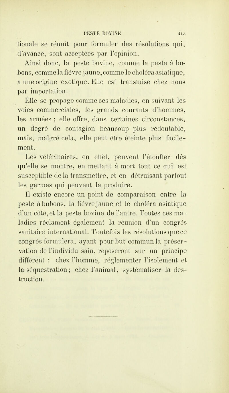 tionale se réunît pour formuler des résolutions qui, d'avance, sont acceptées par l'opinion. Ainsi donc, la peste bovine, comme la peste à bu- bons, comme la fièvre jaune, comme le choléra asiatique, a une origine exotique. Elle est transmise chez nous par importation. Elle se propage comme ces maladies, en suivant les voies commerciales, les grands courants d'hommes, les armées ; elle offre, dans certaines circonstances, un degré de contagion beaucoup plus redoutable, mais, malgré cela, elle peut être éteinte plus facile- ment. Les vétérinaires, en effet, peuvent l'étouffer dès qu'elle se montre, en mettant à mort tout ce qui est susceptible de la transmettre, et en détruisant partout les germes qui peuvent la produire. Il existe encore un point de comparaison entre la peste à bubons, la fièvre jaune et le choléra asiatique d'un côté, et la peste bovine de l'autre. Toutes ces ma- ladies réclament également la réunion d'un congrès sanitaire international. Toutefois les résolutions que ce congrès formulera, ayant pour but communia préser- vation de l'individu sain, reposeront sur un principe différent : chez l'homme, ré2:lementer l'isolement et la séquestration ; chez l'animal, systématiser la des- truction.