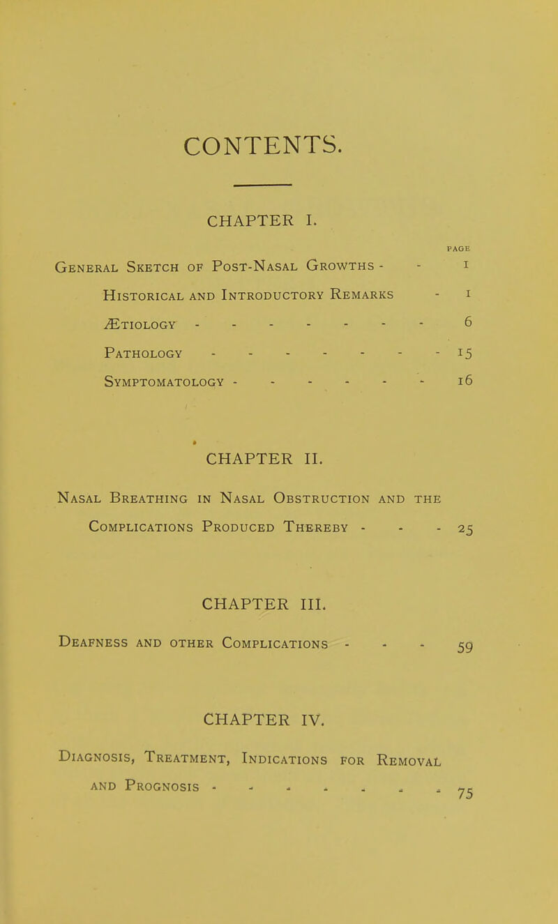 CONTENTS. CHAPTER I. PAGE General Sketch of Post-Nasal Growths - - i Historical and Introductory Remarks - i iETIOLOGY 6 Pathology 15 Symptomatology 16 • CHAPTER n. Nasal Breathing in Nasal Obstruction and the Complications Produced Thereby - - - 25 CHAPTER HI. Deafness and other Complications - - * 59 CHAPTER IV. Diagnosis, Treatment, Indications for Removal and Prognosis