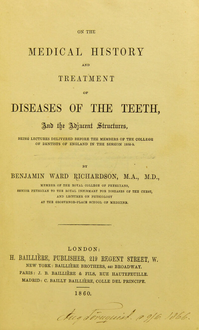 ON THE MEDICAL HISTORY AND TREATMENT OF DISEASES OF THE TEETH, BEING LECTDRES DELIVERED BEFORE THE MEMBERS OF THE COLLEaS OF DENTISTS OF ENGLAND IN THE SESSION 1858-9. BY BENJAMIN WARD I^ICHARDSON, M.A., M.D., MBMBBH OP THE EOTAL COLLBQB OF PHTSICIANe, SENIOR PHT8I0IAN TO THB KOTAL INITEMABT FOR DISEASES OF THl OHBST, AND LBCTDHBR ON PHT8I0L00T AT THB GHOSVENOH-PLAOB SCHOOL OP MEDICINB. LONDON: H. BAILLIERE, PUBLISHER, 219 REGENT STREET, W. NEW YORK: BAILLlllRE BROTHERS, 440 BROADWAY. PARIS: J, B. BAILLIERE & FILS, RUE HAUTEFEUILLE. MADRID: C. BAILLY BAILLIERE, COLLE DEL PRINCIPE, 1860.