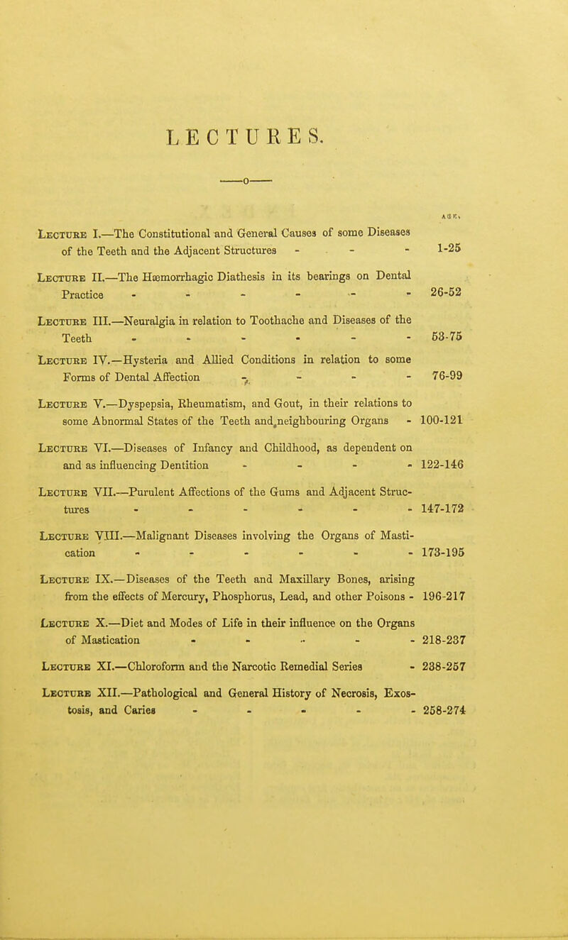 LECTURES. AUK. Lectcke I.—The Constitutional und General Causes of some Diseases of the Teeth and the Adjacent Structures - ■ - - 1-25 Lecture II.—The Haemorrhagic Diathesis in its bearings on Dental Practice 26-52 Leotuee III.—Neuralgia in relation to Toothache and Diseases of the Teeth 53-75 Lecttjhe IV.—Hysteria and Allied Conditions in relation to some Forms of Dental Afifection . - - - 76-99 Lectuee V.—Dyspepsia, Rheumatism, and Gout, in their relations to some Abnormal States of the Teeth and.neighbouring Organs - 100-121 Lectoke VI.—Diseases of Infancy and Childhood, as dependent on and as influencing Dentition - _ . . 122-146 Lecture VII.—Purulent Affections of the Gums and Adjacent Struc- tures ...... 147-172 Lecture VIII.—Malignant Diseases involving the Organs of Masti- cation 173-195 Lecture IX.—Diseases of the Teeth and Maxillary Bones, arising from the effects of Mercury, Phosphorus, Lead, and other Poisons - 196-217 Lecture X.—Diet and Modes of Life in their influence on the Organs of Mastication ...... 218-237 Lecture XI.—Chloroform and the Narcotic Remedial Series - 238-267 Lecture XII.—Pathological and General History of Necrosis, Exos- tosis, and Caries ..... 258-274