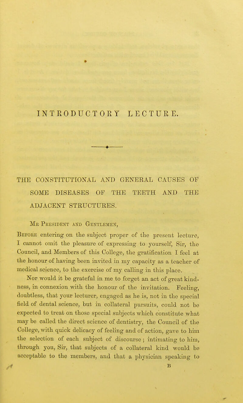 INTRODUCTORY LECTURE. THE COIfSTITUTIONAL AND GENERAL CAUSES OF SOME DISEASES OP THE TEETH AND THE ADJACENT STRUCTUEES. Mr President and Gentlemen, Before entering on the subject proper of tte present lecture, I cannot omit tlie pleasure of expressing to yourself, Sir, the Council, and Members of this College, the gratification I feel at the honour of having been invited in my capacity as a teacher of medical science, to the exercise of my calling in this place. Nor would it be grateful in me to forget an act of great kind- ness, in connexion with the honour of the invitation. Feeling, doubtless, that your lecturer, engaged as he is, not in the special field of dental science, but in collateral pursuits, could not be expected to treat on those special subjects which constitute what may be called the direct science of dentistry, the Council of the College, with quick delicacy of feeling and of action, gave to him the selection of each subject of discourse ; intimating to him, through you, Sir, that subjects of a collateral kind would bo acceptable to the members, and that a physician speaking to B