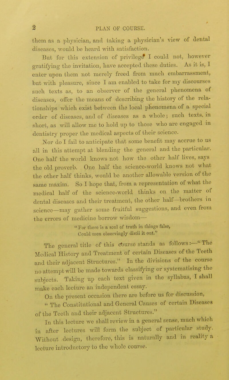 tliem as a pliysician, and taking a physician's view of dental diseases, Avould be heard with satisfaction. But for this extension of privilege I could not, however gratifying the invitation, have accepted these duties. As it is, I enter upon them not merely freed from much embarrassment, but with pleasure, since I am enabled to take for my discourses such texts as, to an observer of the general phenomena of diseases, offer the means of describing the history of the rela- tionships Avhich exist between the local phenomena of a special order of diseases, and of diseases as a whole; such texts, m short, as will allow me to hold up to those Avho are engaged in dentistry proper the medical aspects of their science. Nor do I fail to anticipate that some benefit may accrue to us all in this attempt at blending the general and the particular. One half the world Imows not how the other half lives, says the old proverb. One half the science-world knows not what the other half thinks, would be another allowable version of the same maxim. So I hope that, from a representation of what the medical half of the science-world thinks on the matter of dental diseases and their treatment, the other half—brothers in science—may gather some fruitful suggestions, and even from the errors of medicine borrow wisdom— For there is a sonl of truth in things false. Could men observingly distil it out. The general title of this cfourse stands as follows :— The Medical History and Treatment of certain Diseases of the Teeth and their adjacent Structui-es. In the divisions of the course no attempt will be made towards classifying or systematising the siibjects. Taking up each text given in the syllabus, I shall make each lecture an independent essay. On the present occasion there are before us for discussion,  The Constitutional and General Causes of certain Diseases of the Teeth and their adjacent Structures. In this lecture we shall review in a general sense, much which in after lectures vnW form the subject of particular study. Without design, therefore, this is naturally and in reality a lecture introductory to the whole course.