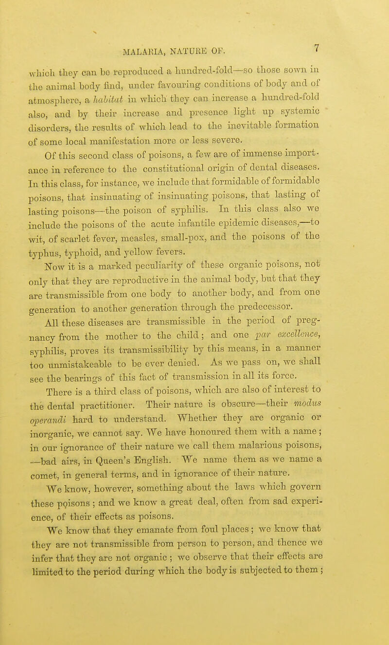 MALARIA, NATURE OF. ' which they can bo reproduced a hundred-fold—so those sown in the animal body find, under favoiu-ing conditions of body and of atmosphere, a hahitat in which they can increase a hmidi-ed-fold also, and by their increase and presence light up systemic disorders, the results of which lead to the inevitable formation of some local manifestation more or less severe. Of this second class of poisons, a few are of immense import- ance in reference to the constitutional origin of dental diseases. In this class, for instance, we include that formidable of formidable poisons, that insinuating of insinuating poisons, that lasting of lasting poisons—the poison of syphilis. In this class also we include the poisons of the acute infantile epidemic diseases,—to wit, of scarlet fever, measles, small-pox, and the poisons of the typhus, typhoid, and yellow fevers. ISTow it is a marked peculiarity of these organic poisons, not only that they are reproductive in the animal body, but that they are transmissible from one body to another body, and from one generation to another generation thi'ough the predecessor. All these diseases are transmissible in the period of preg- nancy fi-om the mother to the child; and one par excellence, syphilis, proves its transmissibility by this means, in a manner too tmmistakeable to be ever denied. As we pass on, we shall see the bearings of this fact of transmission in all its force. There is a thu-d class of poisons, which are also of interest to the dental practitioner. Their nature is obscTire—their modus (yperancU hard to understand. Whether they are organic or inorganic, we cannot say. We have honoured them with a name ; in our ignorance of their natm-e we call them malarious poisons, bad airs, in Queen's English. We name them as we name a comet, in general terms, and in ignorance of their nature. We know, however, something about the laAVS which govern these poisons ; and we know a great deal, often from sad experi- ence, of their effects as poisons. We know that they emanate from foul places; we know that they are not transmissible from person to person, and thence w^e infer that they are not organic ; we observe that their effects are limited to the period during which the body is subjected to them ;