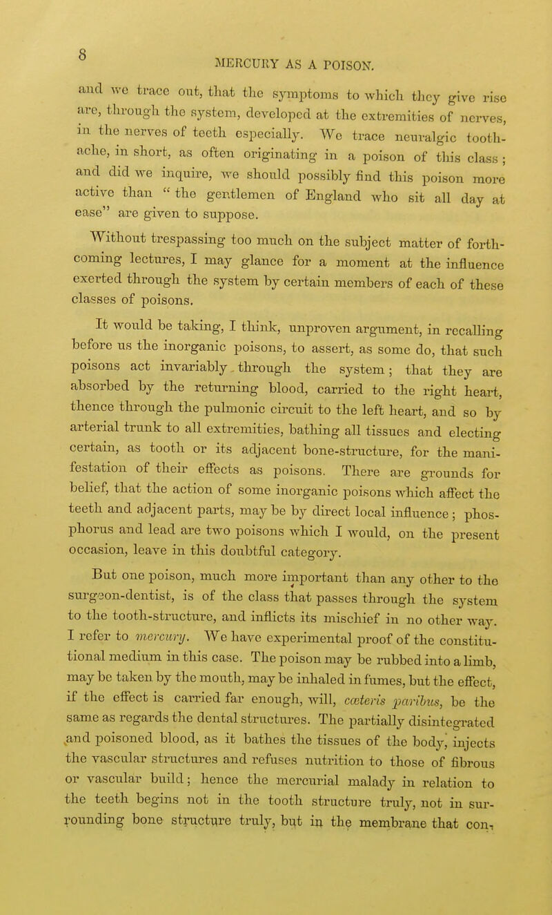 MERCUllY AS A POISON. and we trace out, that tlic symptoms to which they give rise are, through the system, developed at the extremities of nerves, in the nerves of teeth especially. We trace neuralgic tooth- ache, in short, as often originating in a poison of tliis class ; and did we inquire, we should possibly find this poison more active than  the gentlemen of England who sit all day at ease are given to suppose. Without trespassing too much on the subject matter of forth- coming lectures, I may glance for a moment at the influence exerted through the system by certain members of each of these classes of poisons. It would be taking, I think, unproven argument, in recalling before us the inorganic poisons, to assert, as some do, that such poisons act invariably through the system; that they are absorbed by the returning blood, carried to the right heart, thence through the pulmonic circuit to the left heart, and so by arterial trunk to all extremities, bathing all tissues and electing certain, as tooth or its adjacent bone-structure, for the mani- festation of their effects as poisons. There are grounds for belief, that the action of some inorganic poisons which affect the teeth and adjacent parts, may be by direct local influence ; phos- phorus and lead are two poisons which I would, on the present occasion, leave in this doixbtfal category. But one poison, much more important than any other to the surgeon-dentist, is of the class that passes through the system to the tooth-structure, and inflicts its mischief in no other way. I refer to mercury. We have experimental proof of the constitu- tional medium in this case. The poison may be rubbed into a limb, may be taken by the mouth, may be inhaled in fumes, but the effect, if the effect is carried far enough, will, coateris paribus, be the sam.e as regards the dental structiu-es. The partially disintegi-ated ^and poisoned blood, as it bathes the tissues of the body^ injects the vascular stractures and refuses nutrition to those of fibrous or vascular build; hence the mercurial malady in relation to the teeth begins not in the tooth structure truly, not in sur- rounding bone stracture truly, biit ii; the membrane that con.