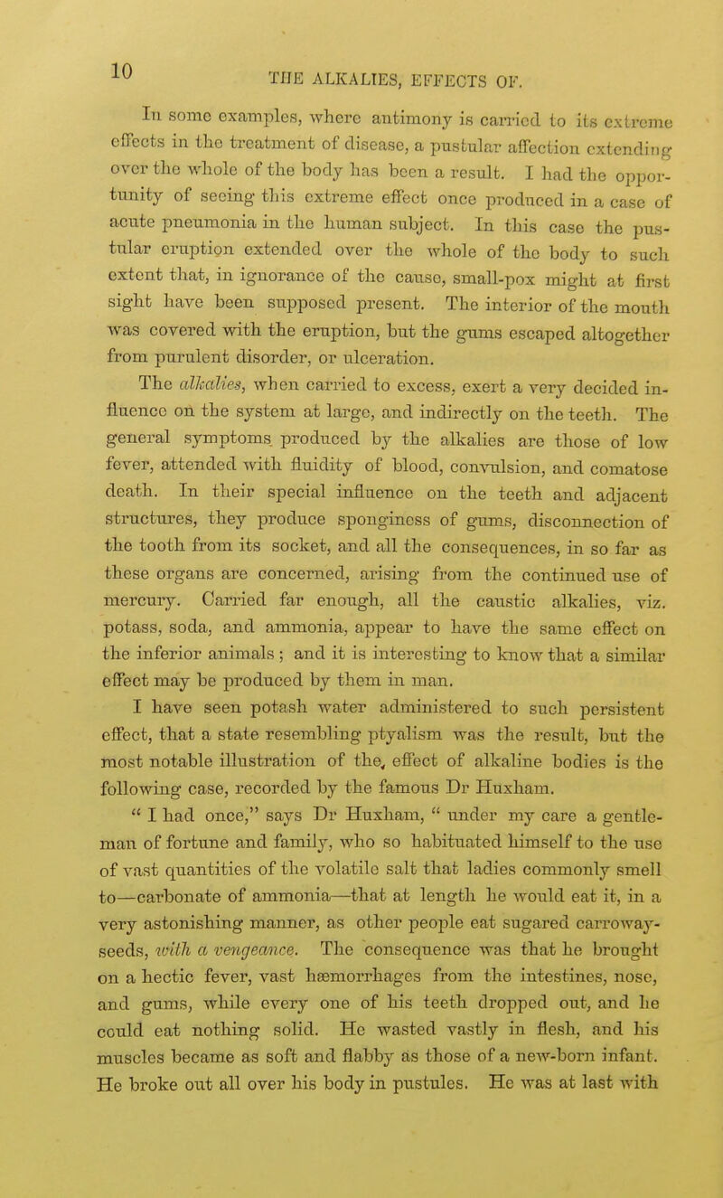 THE ALKALIES, EFFECTS OF. In some examples, where antimony is carried to its exlreme effects in tlio treatment of disease, a pustular affection extending over the whole of the body has been a result. I had the oppor- tunity of seeing this extreme effect once produced in a case of acute pneumonia in the human subject. In this case the pus- tular eruption extended over the whole of the body to such extent that, in ignorance of the cause, small-pox might at first sight have been supposed present. The interior of the mouth was covered with the eruption, but the g-ums escaped altogether from purulent disorder, or ulceration. The cdJcaUes, when carried to excess, exert a very decided in- fluence on the system at large, and indirectly on the teeth. The general symptoms produced by the alkalies are those of low fever, attended with fluidity of blood, convulsion, and comatose death. In their special influence on the teeth and adjacent structures, they produce spongincss of gums, disconnection of the tooth from its socket, and all the consequences, in so far as these organs are concerned, arising from the continued use of mercury. Carried far enough, all the caustic alkalies, viz. potass, soda, and ammonia, appear to have the same effect on the inferior animals ; and it is interesting to know that a similar effect may be produced by them in man. I have seen potash water administered to such persistent effect, that a state resembling ptyalism was the result, but the most notable illustration of the< effect of alkaline bodies is the following case, recorded by the famous Dr Huxham.  I had once, says Dr Huxham,  under my care a gentle- man of fortune and family, who so habituated himself to the use of vast quantities of the volatile salt that ladies commonly smell to—carbonate of ammonia—that at length he would eat it, in a very astonishing manner, as other peoj)le eat sugared carroway- seeds, ivith a vengeance. The consequence was that he brought on a hectic fever, vast haemorrhages from the intestines, nose, and gums, while every one of his teeth dropped out, and he could eat nothing solid. He wasted vastly in flesh, and liis muscles became as soft and flabby as those of a new-born infant. He broke out all over his body in pustules. He was at last with