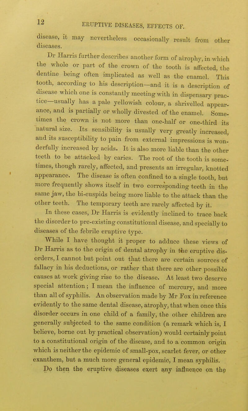 disease, it may nevertlieless occasionally result from other diseases. Dr Harris further describes another foi-m of atrophy, in which the whole or part of the crown of the tooth is affected, the dentine being often implicated as well as the enamel. This tooth, according to his description—and it is a description of disease which one is constantly meeting with in dispensary prac- tice—usually has a pale yellowish colour, a shrivelled appear- ance, and is partially or wholly divested of the enamel. Some- times the crown is not more than one-half or one-third its natural size. Its sensibility is usually veiy greatly increased, and its susceptibility to pain from external impressions is won- derfully increased by acids. It is also more liable than the other teeth to be attacked by caries. The root of the tooth is some- times, though rarely, affected, and presents an irregular, knotted appearance. The disease is often confined to a single tooth, but more frequently shows itself in two corresponding teeth in the same jaw, the bi-cuspids being more liable to the attack than the other teeth. The temporary teeth are rarely affected by it. In these cases, Dr Harris is evidently inclined to trace back the disorder to pre-existing constitutional disease, and specially to diseases of the febrile eruptive type. While I have thought it proper to adduce these views of Dr Harris as to the origin of dental atrophy in the eruptive dis- orders, I cannot but point out that there are certain sources of fallacy in his deductions, or rather that there are other possible causes at Avork giving rise to the disease. At least two deserve special attention; I mean the influence of mercury, and more than all of syphilis. An observation made by Mr Fox in reference evidently to the same dental disease, atrophy, that when once this disorder occurs in one child of a family, the other children are generally subjected to the same condition (a remark which is, I believe, borne out by practical observation) would certainly point to a constitutional origin of the disease, and to a common origin which is neither the epidemic of small-pox, scarlet fever, or other exanthem, but a much more general epidemic, I mean syphilis. Do then the eruptive diseases exert any influence on thg