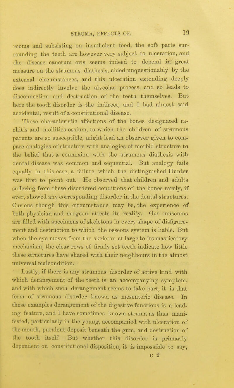 rooms and subsisting on insufficient food, the soft parts sur- rounding tJie teetli are liowever very subject to ulceration, and tlie disease cancrum oris seems indeed to depend in' great measure on the strumous diathesis, aided unquestionably by the external circumstances, and this ulceration extending deeply does indirectly involve the alveolar process, and so leads to disconnection and destruction of the teeth themselves. But here the tooth disorder is the indirect, and I had almost said accidental, result of a constitutional disease. Those characteristic affections of the bones designated ra- chitis and moUities ossium, to which the children of strumous parents are so susceptible, might lead an observer given to com- pare analogies of structure Avith analogies of morbid structure to the belief that a connexion with the strumous diathesis vdth dental disease was common and seqiiential. But analogy fails equally in this case, a failure which the distinguished Hiinter was first to point out. He obsei'ved that children and adults suffering from these disordered conditions of the bones rarely, if ever, showed any corresponding disorder in the dental structures. Curious though this circumstance may be, the experience of both physician and surgeon attests its reality. Oui' museums are filled with specimens of skeletons in every shape of disfignire- ment and destruction to which the osseo^^s system is liable. But when the eye moves from the skeleton at large to its masticatory mechanism, the clear rows of firmly set teeth indicate how little these structures have shared with their neischbouxs in the almost universal malcondition. Lastly, if there is any strumous disorder of active kind with which derangement of the teeth is an accompanying symptom, and with which such derangement seems to take part, it is that form of strumous disorder kno-\vn as mesenteric disease. In these examples derangement of the digestive functions is a lead- ing feature, and I have sometimes known struma as thus mani- fested, particularly in the young, accompanied with ulceration of the mouth, purulent deposit beneath the gum, and destruction of the tooth itself. But whether this disorder is primarily dependent on constitutional disposition, it is impossible to say, C 2