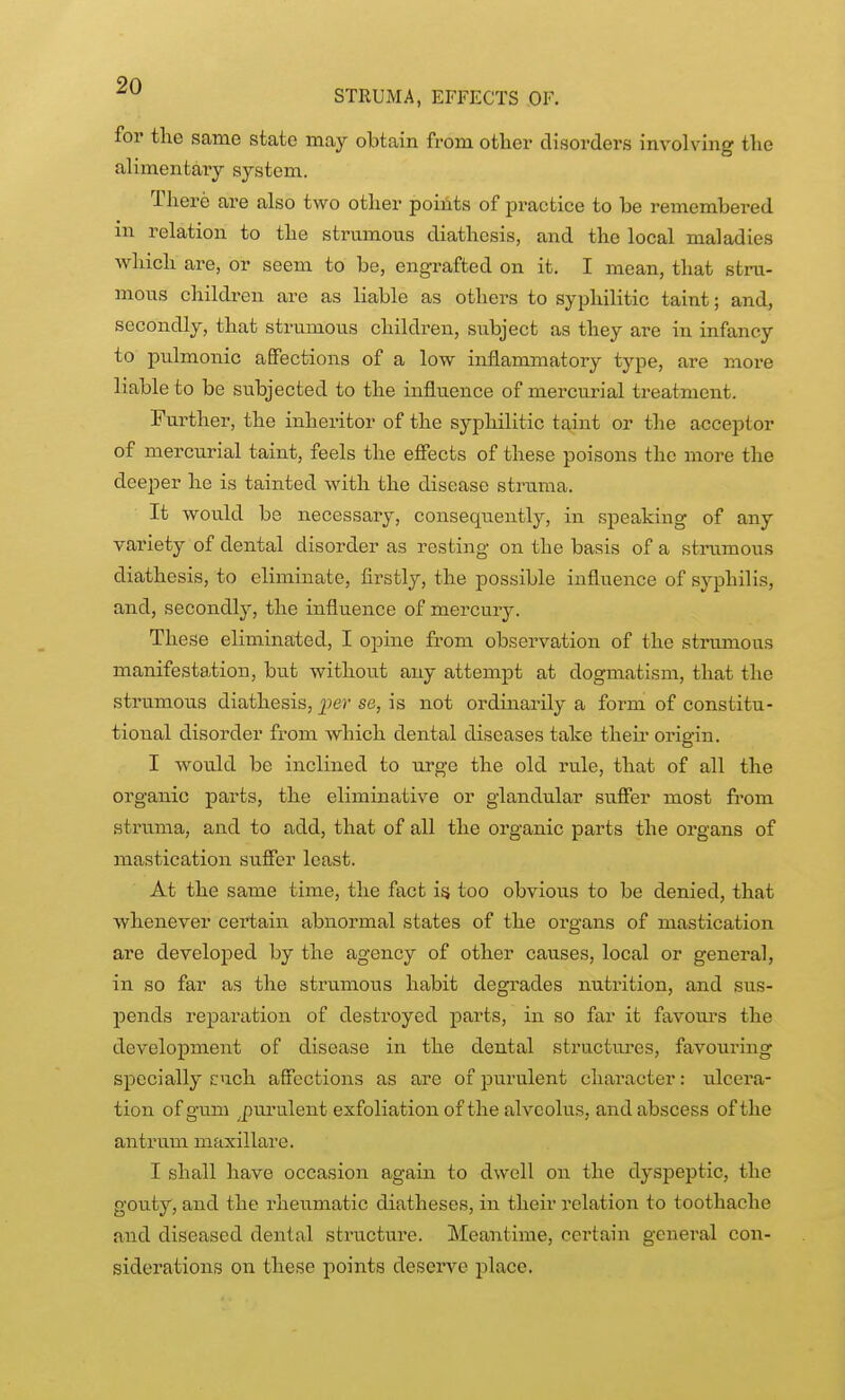 for the same state may obtain from other disorders involving the alimentaiy system. There are also two other points of practice to be remembei*ed in relation to the strumous diathesis, and the local maladies which are, or seem to be, engrafted on it. I mean, that stru- mous children are as liable as others to syphilitic taint; and, secondly, that strumous children, subject as they are in infancy to pvdmonic affections of a low inflammatory type, are more liable to be subjected to the influence of mercurial treatment. Further, the inheritor of the syphilitic taint or the acceptor of mercurial taint, feels the effects of these poisons the more the deeper he is tainted with the disease struma. It would be necessary, consequently, in speaking of any variety of dental disorder as resting on the basis of a strumous diathesis, to eliminate, firstly, the possible influence of syphilis, and, secondly', the influence of mercury. These eliminated, I opine from observation of the strumous manifesta,tion, but without any attempt at dogmatism, that the strumous diathesis, per se, is not ordinarily a form of constitu- tional disorder from which dental diseases take their origin. I would be inclined to urge the old rule, that of all the organic parts, the eliminative or glandular sufier most from struma, and to add, that of all the organic parts the organs of mastication suffer least. At the same time, the fact isj too obvious to be denied, that whenever certain abnormal states of the organs of mastication are developed by the agency of other causes, local or general, in so far as the strumous habit degrades nutrition, and sus- pends reparation of destroyed parts, in so far it favours the development of disease in the dental structui'es, favoui'ing specially cuch affections as are of purulent character: ulcera- tion of gum ^pm-ulent exfoliation of the alveolus, and abscess of the antrum maxillare. I shall have occasion again to dwell on the dyspeptic, the gouty, and the rheumatic diatheses, in their relation to toothache and diseased dental structure. Meantime, certain general con- siderations on these points deserve place.