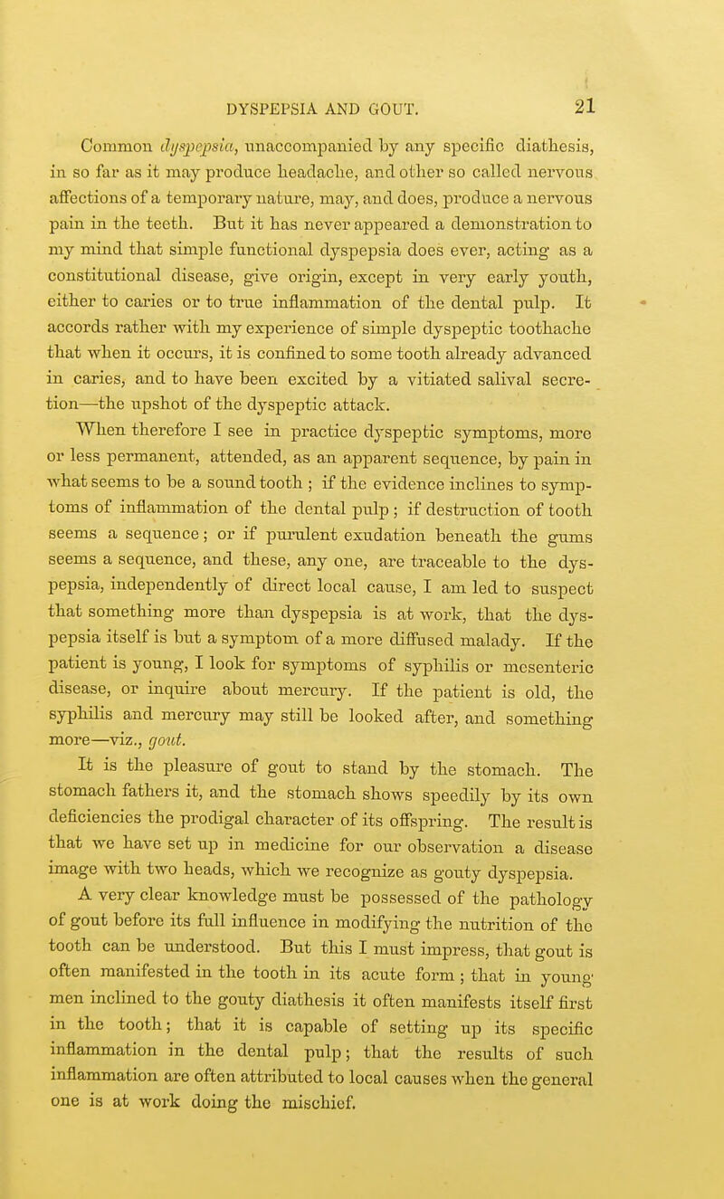Common dijspejjsia, unaccompanied by any specific diatliesis, in so fai as it may produce lieadaclie, and other so called nervous affections of a tem]porary nature, may, and does, produce a nervous pain in the teetli. But it has never appeared a demonstration to my mind that simple functional dyspepsia does ever, acting as a constitutional disease, give origin, except in very early youth, either to caries or to true inflammation of the dental pulp. It accords rather with my experience of simple dyspeptic toothache that when it occm-s, it is confined to some tooth already advanced in caries, and to have been excited by a vitiated salival secre- tion—the tipshot of the dyspeptic attack. When therefore I see in practice dyspeptic symptoms, more or less permanent, attended, as an apparent sequence, by pain in what seems to be a sound tooth ; if the evidence inclines to symp- toms of inflammation of the dental pulp ; if destruction of tooth seems a sequence; or if purulent exudation beneath the gums seems a sequence, and these, any one, are traceable to the dys- pepsia, independently of direct local cause, I am led to suspect that something more than dyspepsia is at work, that the dys- pepsia itself is but a symptom of a more diffused malady. If the patient is young, I look for symptoms of syphilis or mesenteric disease, or inquire about merciuy. If the patient is old, the syphilis and mercury may still be looked after, and something more—viz., rjout. It is the pleasure of gout to stand by the stomach. The stomach fathers it, and the stomach shows speedily by its own deficiencies the prodigal character of its offspring. The result is that we have set up in medicine for our observation a disease image with two heads, which we recognize as goiity dyspepsia. A very clear knowledge must be possessed of the pathology of gout before its full influence in modifying the nutrition of the tooth can be understood. But this I must impress, that gout is often manifested in the tooth in its acute form ; that in young men inclined to the gouty diathesis it often manifests itself first in the tooth; that it is capable of setting up its specific inflammation in the dental pulp; that the results of such inflammation are often attributed to local causes when the general one is at work doing the mischief.