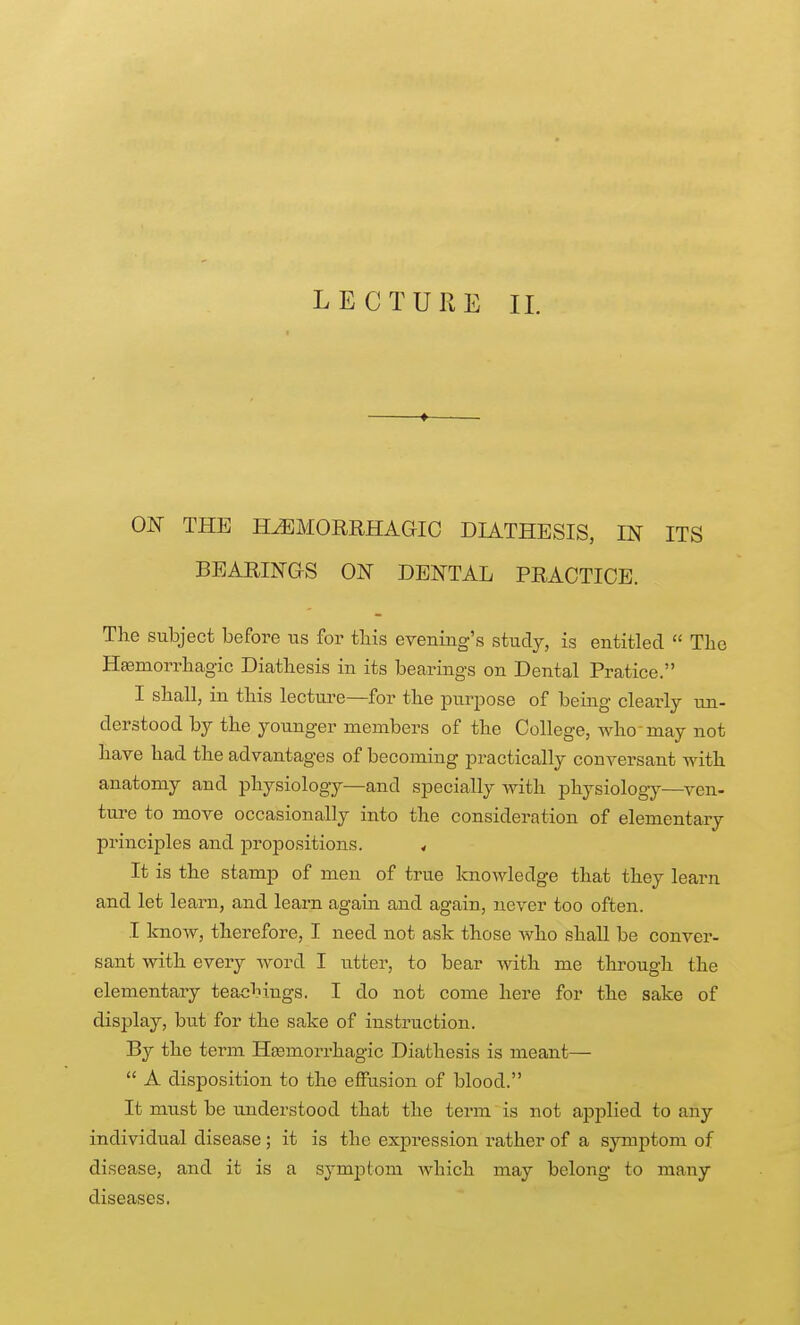 LECTURE IL ON THE HEMORRHAGIC DIATHESIS, IN ITS BEARINGS ON DENTAL PRACTICE. The subject before us for this evening's study, is entitled  The Hemorrhagic Diathesis in its bearings on Dental Pratice. I shall, in this lectui'e—for the purpose of being clearly un- derstood by the younger members of the College, who may not have had the advantages of becoming practically conversant with anatomy and physiology—and specially with physiology—ven- ture to move occasionally into the consideration of elementary principles and jaropositions. < It is the stamp of men of true Icnowledge that they learn and let learn, and learn again and again, never too often. I loiow, therefore, I need not ask those who shall be conver- sant with every word I utter, to bear with me through the elementary teachings. I do not come here for the sake of display, but for the sake of instruction. By the term Hsemorrhagic Diathesis is meant—  A disposition to the effusion of blood. It must be understood that the term is not applied to any individual disease; it is the expression rather of a symptom of disease, and it is a symptom which may belong to many diseases.