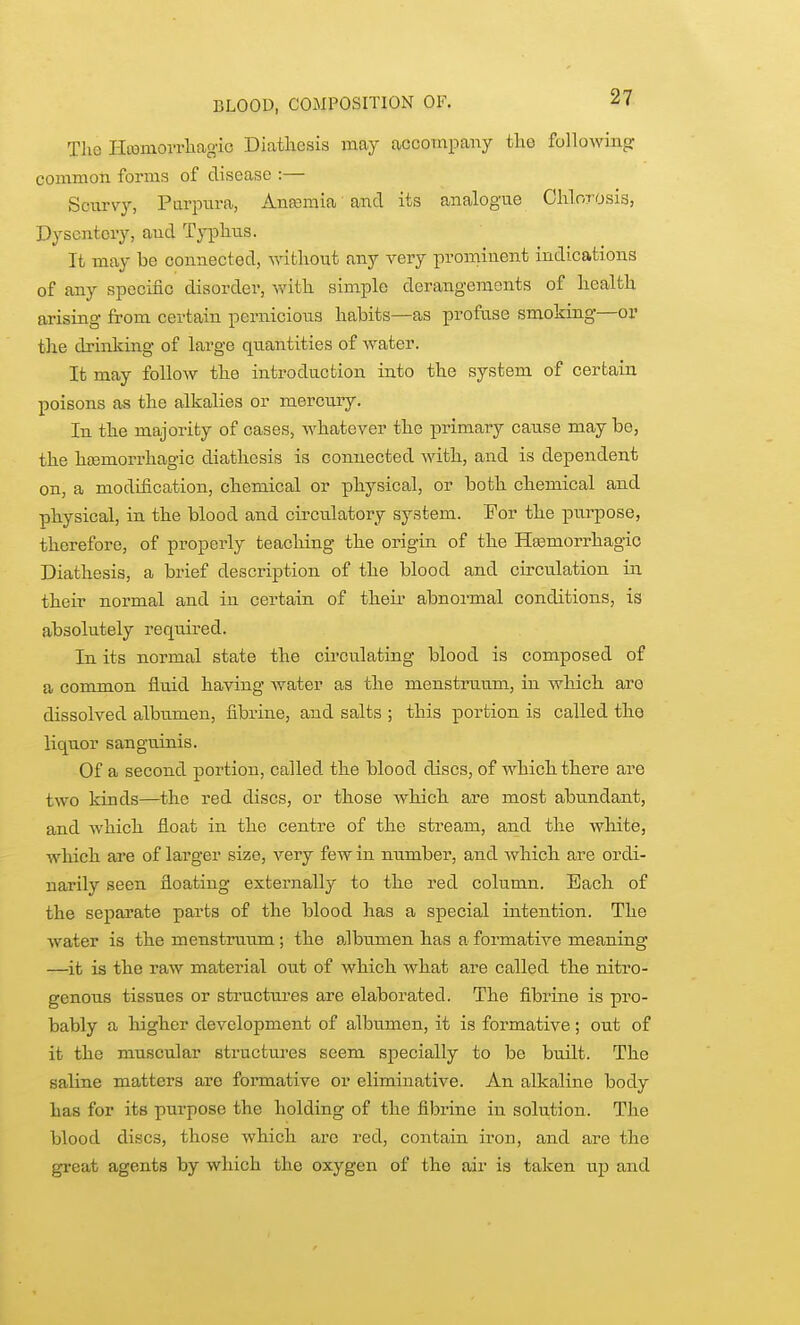 BLOOD, COMPOSITION OF. Tho Hcomorrliagic Diatliesis may accompany the following common forms of disease :— Scurvy, Parpnra, Anfcmia and its analog'ue Chlorosis, Dysentery, and Typhus. It may be connected, without any very prominent indications of any specific disorder, v^dth simple derangements of health arising from certain pernicious habits—as profuse smoking—or the drinking of large quantities of water. It may follow the introduction into the system of certain poisons as the alkalies or mercu.ry. In the majority of cases, whatever the primary cause may be, the htemorrhagic diathesis is connected with, and is dependent on, a modification, chemical or physical, or both chemical and physical, in the blood and circulatory system. For the purpose, therefore, of properly teaching the origin of the Hasmorrhagio Diathesis, a brief description of the blood and circulation in their normal and in certain of theu* abnormal conditions, is absolutely required. In its normal state the circulating blood is composed of a common fluid having Avater as the menstrtium, in which are dissolved albumen, fibrine, and salts ; this portion is called the liquor sanguinis. Of a second portion, called the blood discs, of which there are two kinds—the red discs, or those which are most abundant, and which float in the centre of the stream, and the white, which are of larger size, very few in number, and which are ordi- narily seen floating externally to the red column. Each of the separate parts of the blood has a special intention. The water is the menstruum ; the albumen has a formative meaning —it is the raw material out of which what are called the nitro- genous tissues or structures are elaborated. The fibrine is pro- bably a higher development of albumen, it is formative; out of it the muscular structures seem specially to be built. The saline matters are formative or eliminative. An alkaline body has for its purpose the holding of the fibrine in solution. The blood discs, those which arc red, contain iron, and are the great agents by which the oxygen of the air is taken up and