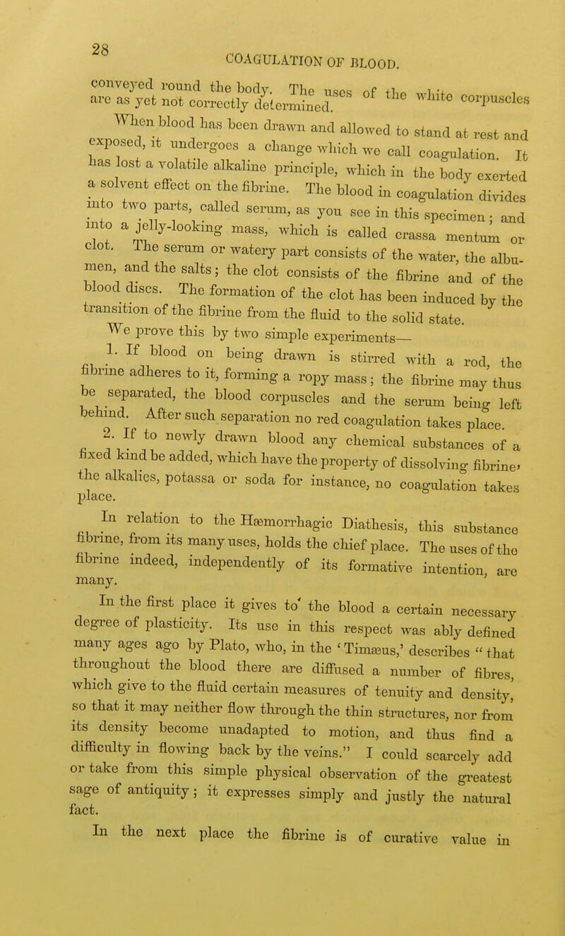 COAGULATION OF BLOOD. conveyed round the body. The uses nf iLn wi ; are as yet not correctly determined corpuscles When blood has been drawn and allowed to stand at rest and exposed, xt undergoes a change which we call coagulation It lias ost a volatile alkaline principle, which in the body exerted a solvent effect on the fibrine. The blood in coagulation divides m o two parts called serum, as you see in this specimen; a^d into a jelly-lookmg mass, which is called crassa mentum or clot. The serum or watery part consists of the water, the albu- men and the salts; the clot consists of the fibrine and of the blood discs. The formation of the clot has been induced by the transition of the fibrine from the fluid to the solid state. We prove this by two simple experiments— 1. If blood on being di-awn is stirred with a rod, the fibnne adheres to it, forming a ropy mass ; the fibrine may thus be separated, the blood corpuscles and the serum being left behmd. After such separation no red coagulation takes place 2. If to newly drawn blood any chemical substances of a fixed kind be added, which have the property of dissolving fibrine. the alkalies, potassa or soda for instance, no coagulation takes place. In relation to the Hemorrhagic Diathesis, this substance fibrine, from its many uses, holds the chief place. The uses of the fibrine indeed, independently of its formative intention are many. ' In the first place it gives to' the blood a certain necessary degree of plasticity. Its use in this respect was ably defined many ages ago by Plato, who, in the 'Timseus,' describes  that throughout the blood there are diffused a number of fibres which give to the fluid certain measures of tenuity and density,' so that it may neither flow through the thin structm-es, nor from' its density become nuadapted to motion, and thus find a difiicultyin flowing back by the veins. I could scarcely add or take from this simple physical observation of the gi-eatest sage of antiquity; it expresses simply and justly the natural fact. In the next place the fibrine is of curative value in