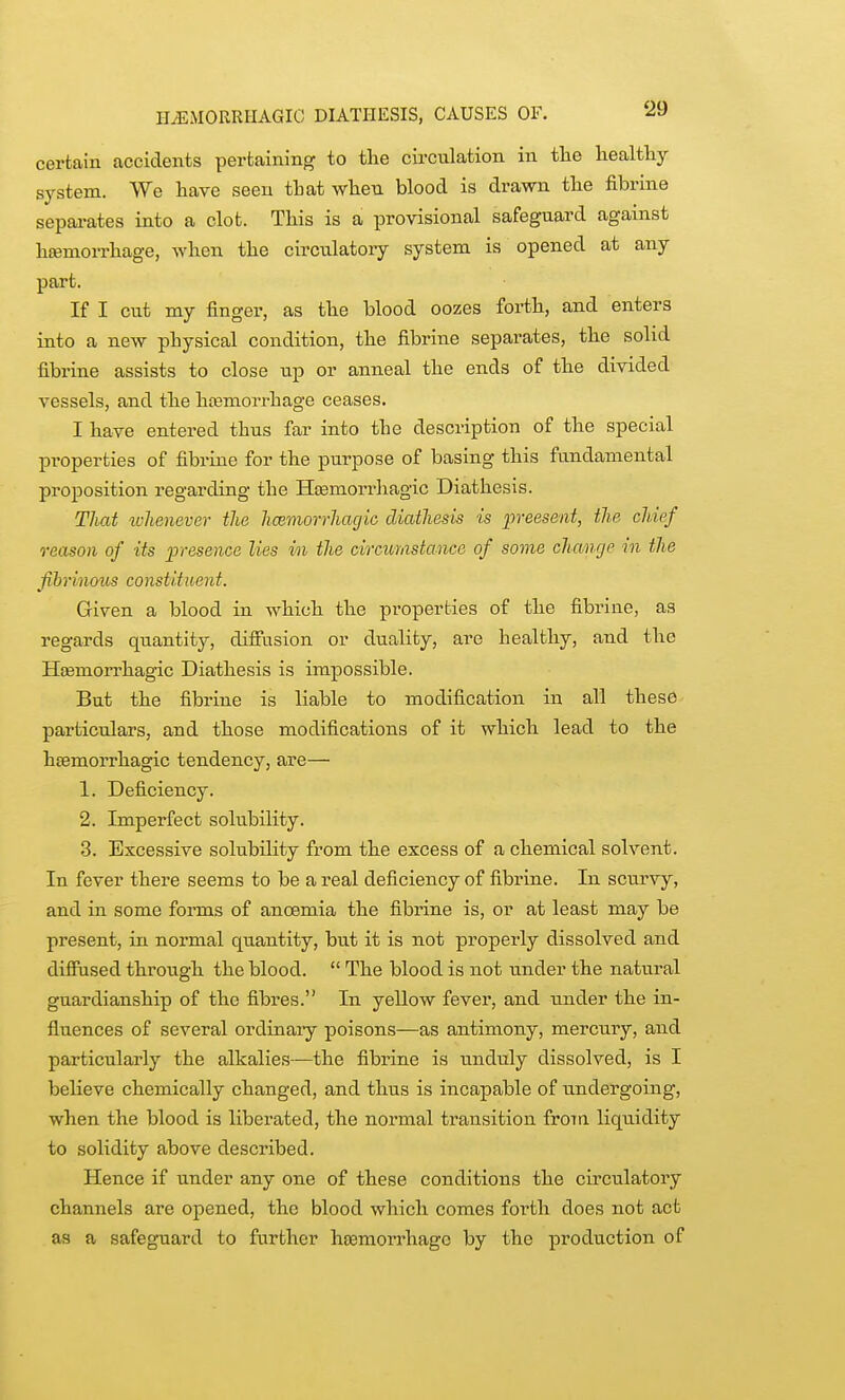 HEMORRHAGIC DIATHESIS, CAUSES OF. ^9 certain accidents pertaining to the circulation in tlie liealfhy system. We have seen that when blood is dravm the fibrine sepai-ates into a clot. This is a provisional safeguard against h«emorrhage, when the circulatory system is opened at any part. If I cut my finger, as the blood oozes forth, and enters into a new physical condition, the fibrine separates, the solid fibrine assists to close up or anneal the ends of the divided vessels, and the hosmorrhage ceases. I have entered thus far into the description of the special properties of fibrine for the purpose of basing this fundamental proposition regarding the Hcemorrhagic Diathesis. That u-lienever the hcBtnorrhagio diathesis is fveesent, the chief reason of its jpresence lies in the circumstance of some changp in the fibrinous constituent. Given a blood in which the properties of the fibrine, as regards quantity, difiusion or duality, are healthy, and the Hsemorrhagic Diathesis is impossible. But the fibrine is liable to modification in all these particulars, and those modifications of it which lead to the hfemorrhagic tendency, are— 1. Deficiency. 2. Imperfect solubility. 3. Excessive solubility from the excess of a chemical solvent. In fever there seems to be a real deficiency of fibrine. In scurvy, and in some forms of anoemia the fibrine is, or at least may be present, in normal quantity, but it is not properly dissolved and difiused through the blood.  The blood is not tmder the natural guardianship of the fibres. In yellow fever, and under the in- fluences of several ordinaiy poisons—as antimony, mercury, and particularly the alkalies—the fibrine is unduly dissolved, is I believe chemically changed, and thus is incapable of undergoing, when the blood is liberated, the normal transition froTU liquidity to solidity above described. Hence if under any one of these conditions the circulatory channels are opened, the blood which comes forth does not act as a safeguard to further hjemorrhagc by the production of