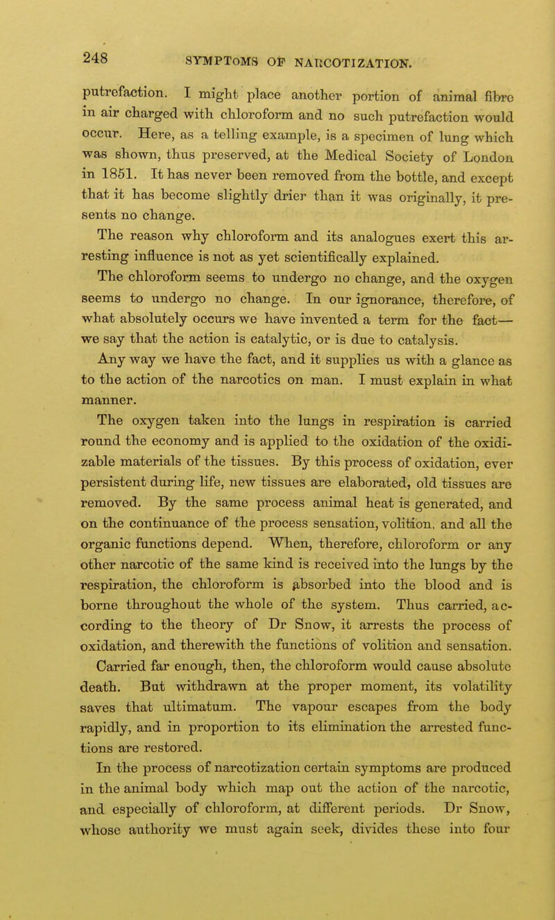 SYMPTOMS OP NAUCOTIZATION, putrefaction. I might place another portion of animal fibre in air charged with chloroform and no such putrefaction would occur. Here, as a telling example, is a specimen of lung which was shown, thus preserved, at the Medical Society of London in 1861. It has never been removed from the bottle, and except that it has become slightly drier than it was originally, it pre- sents no change. The reason why chloroform and its analogues exert this ar- resting influence is not as yet scientifically explained. The chloroform seems to undergo no change, and the oxygen seems to undergo no change. In our ignorance, therefore, of what absolutely occurs we have invented a term for the fact— we say that the action is catalytic, or is due to catalysis. Any way we have the fact, and it supplies us with a glance as to the action of the narcotics on man. I must explain in what manner. The oxygen taken into the lungs in respiration is carried round the economy and is applied to the oxidation of the oxidi- zable materials of the tissues. By this process of oxidation, ever persistent during life, new tissues are elaborated, old tissues are removed. By the same process animal heat is generated, and on the continuance of the process sensation, volition, and all the organic functions depend. When, therefore, chloroform or any other narcotic of the same kind is received into the lungs by the respiration, the chloroform is absorbed into the blood and is borne throughout the whole of the system. Thus carried, ac- cording to the theory of Dr Snow, it arrests the process of oxidation, and therewith the functions of volition and sensation. Carried far enough, then, the chloroform would cause absolute death. But withdrawn at the proper moment, its volatility saves that ultimatum. The vapour escapes from the body rapidly, and in proportion to its elimination the arrested func- tions are restored. In the process of narcotization certain symptoms are produced in the animal body which map out the action of the narcotic, and especially of chloroform, at different periods. Dr Snow, whose authority we must again seek, divides these into four