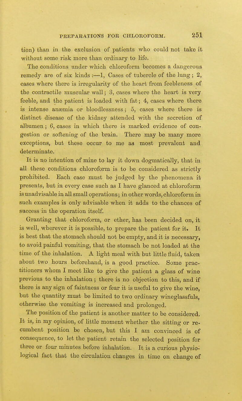 tion) than in the exclusion of patients who could not take it without some risk more than ordinary to life. The conditions under which chloroform becomes a dangerous remedy are of six kinds :—1, Cases of tubercle of the lung ; 2, cases where there is irregularity of the heart from feebleness of the contractile muscular wall; 3, cases where the heart is very feeble, and the patient is loaded with fat; 4, cases where there is intense anemia or bloodlessness; 5, cases where there is distinct disease of the kidney attended with the secretion of albumen; 6, cases in which there is marked evidence of con- gestion or softening of the brain. There may be many more exceptions, but these occur to me as most prevalent and determinate. It is no intention of mine to lay it down dogmatically, that in all these conditions chloroform is to be considered as strictly prohibited. Each case must be judged by the phenomena it presents, but in every case such as I have glanced at chloroform is unadvisable in all small operations; in other words, chloroform in such examples is only advisable when it adds to the chances of success in the operation itself. Granting that chloroform, or ether, has been decided on, it is well, wherever it is possible, to prepare the patient for it. It is best that the stomach should not be empty, and it is necessary, to avoid painful vomiting, that the stomach be not loaded at the time of the inhalation. A light meal with but little fluid, taken about two hours beforehand, is a good practice. Some prac- titioners whom I meet like to give the patient a glass of wine previous to the inhalation ; there is no objection to this, and if there is any sign of faintness or fear it is useful to give the wine, but the quantity must be limited to two ordinary wineglassfals, otherwise the vomiting is increased and prolonged. The position of the patient is another matter to be considered. It is, in my opinion, of little moment whether the sitting or re- cumbent position be chosen, but this I am convinced is of consequence, to let the patient retain the selected position for three or four minutes before inhalation. It is a curious physio- logical fact that the circulation changes in time on change of