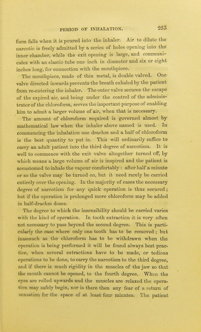 form falls when it is poured into the inhaler. Air to dilute the narcotic is freely admitted by a series of holes opening into the inner chamber, while the exit opening is large, and communi- caf es with an elastic tube one inch in diameter and six or eight inches long, for connection with the mouthpiece. The mouthpiece, made of thin metal, is double valved. One valve dii-ected inwards prevents the breath exhaled by the patient from re-entering the inhaler. The outer valve secures the escape of the expired air, and being under the control of the adminis- trator of the chloroform, serves the important purpose of enabling him to admit a larger volume of air, when that is necessary. The amount of chloroform required is governed almost by mathematical law when the inhaler above named is used. In commencing the inhalation one drachm and a half of chloroform is the best quantity to put in. This will ordinarily suffice to carry an adult patient into the third degree of narcotism. It is well to commence with the exit valve altogether turned off, by which means a large volume of air is inspired and the patient is accustomed to inhale the vapour comfortably : after half a minute or so the valve may be turned on, but it need rarely be carried entirely over the opening. In the majority of cases the necessary degree of narcotism for any quick operation is thus secured; but if the operation is prolonged more chloroform may be added in half-drachm doses. The degree to which the insensibility should be carried varies with the kind of operation. In tooth extraction it is very often not necessary to pass beyond the second degree. This is parti- cularly the case where only one tooth has to be removed ; but inasmuch as the chloroform has to be withdrawn when the operation is being performed it will be found always best prac- tice, when several extractions have to be made, or tedious operations to be done, to carry the narcotism to the third degree, and if there is much rigidity in the muscles of the jaw so that the mouth cannot be opened, to the fourth degree. When the eyes are rolled upwards and the muscles are relaxed the opera- tion may safely begin, nor is there then any fear of a return of sensation for the space of at least four minutes. The patient