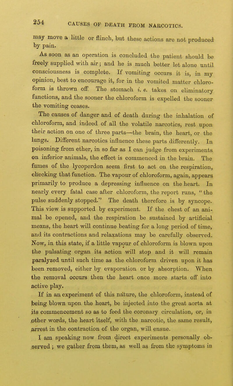 CAUSES OF DEATH FROM NARCOTICS. may move a little or flincli, but these actions are not produced by pain. As soon as an operation is concluded the patient should be freely supplied with air; and he is much better let alone until consciousness is complete. If vomiting occurs it is, in my opinion, best to encourage it, for in the vomited matter chloro- form is thrown off. The stomach i. e. takes on eliminatory functions, and the sooner the chloroform is expelled the sooner the vomiting ceases. The causes of danger and of death during the inhalation of chloroform, and indeed of all the volatile narcotics, rest upon their action on one of three parts—the brain, the heart, or the lungs. Different narcotics influence these parts differently. In poisoning from ether, in so far as I can judge from experiments on inferior animals, the effect is commenced in the brain. The fumes of the lycoperdon seem first to act on the respiration, checking that function. The vapour of chloroform, again, appears primarily to produce a depressing influence on the heart. In nearly every fatal case after chloroform, the report runs,  the pulse suddenly stopped. The death therefore is by syncope. This view is supported by experiment. If the chest of an ani- mal be opened, and the respiration be sustained by artificial means, the heart will continue beating for a long period of time, and its contractions and relaxations may be carefully observed. Now, in this state, if a little vapour of chloroform is blown upon the pulsating organ its action will stop and it will remain paralyzed until such time as the chloroform driven upon it has been removed, either by evaporation or by absorption. When the removal occurs then the heart once more starts off into active play. If in an experiment of this nature, the chloroform, instead of being blown upon the heart, be injected into the great aorta at its commencement so as to feed the coronary circulation, or, in .other words, the heart itself, with the narcotic, the same result, ^xrest in the contraction of the organ, will ensue. I am speaking now from direct experiments personally ob- iServed ; we gather from them, as well as from the symptoms in