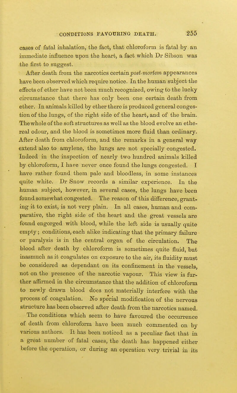 cases of fatal inlialation, the fact, that ohloroform is fatal by an immediate influence upon the heart, a fact which Dr Sibson was the first to suggest. After death from the narcotics certain post-mortem appearances have been observed which require notice. In the human subject the effects of ether have not been much recognized, owing to the lucky circumstance that there has only been one certain death from ether. In animals killed by ether there is produced general conges- tion of the lungs, of the right side of the heart, and of the brain. Thewhole of the soft structures as well as the blood evolve an ethe- real odour, and the blood is sometimes more fluid than ordinary. After death from chloroform, and the remarks in a general way extend also to amylene, the lungs are not specially congested. Indeed in the inspection of nearly two hundred animals killed by chloroform, I have never once found the lungs congested. I have rather found them pale and bloodless, in some instances quite white. Dr Snow records a similar experience. In the human subject, however, in several cases, the lungs have been found somewhat congested. The reason of this difierence, grant- ing it to exist, is not very plain. In all cases, human and com- parative, the right side of the heart and the great vessels are found engorged with blood, while the left side is usually quite empty; conditions, each alike indicating that the primary failure or paralysis is in the central organ of the circulation. The blood after death by chloroform is sometimes quite fluid, but inasmuch as it coagulates on exposure to the air, its fluidity must be considered as dependant on its confinement in the vessels, not on the presence of the narcotic vapour. This view is fur- ther affirmed in the circumstance that the addition of chloroform to newly drawn blood does not materially interfere with the process of coagulation. No spe'cial modification of the nervous structure has been observed after death from the narcotics named. The conditions which seem to have favoured the occurrence of death from chloroform have been much commented on by various authors. It has been noticed as a peculiar fact that in a great number of fatal cases, the death has happened either before the operation, or during an operation very trivial in its