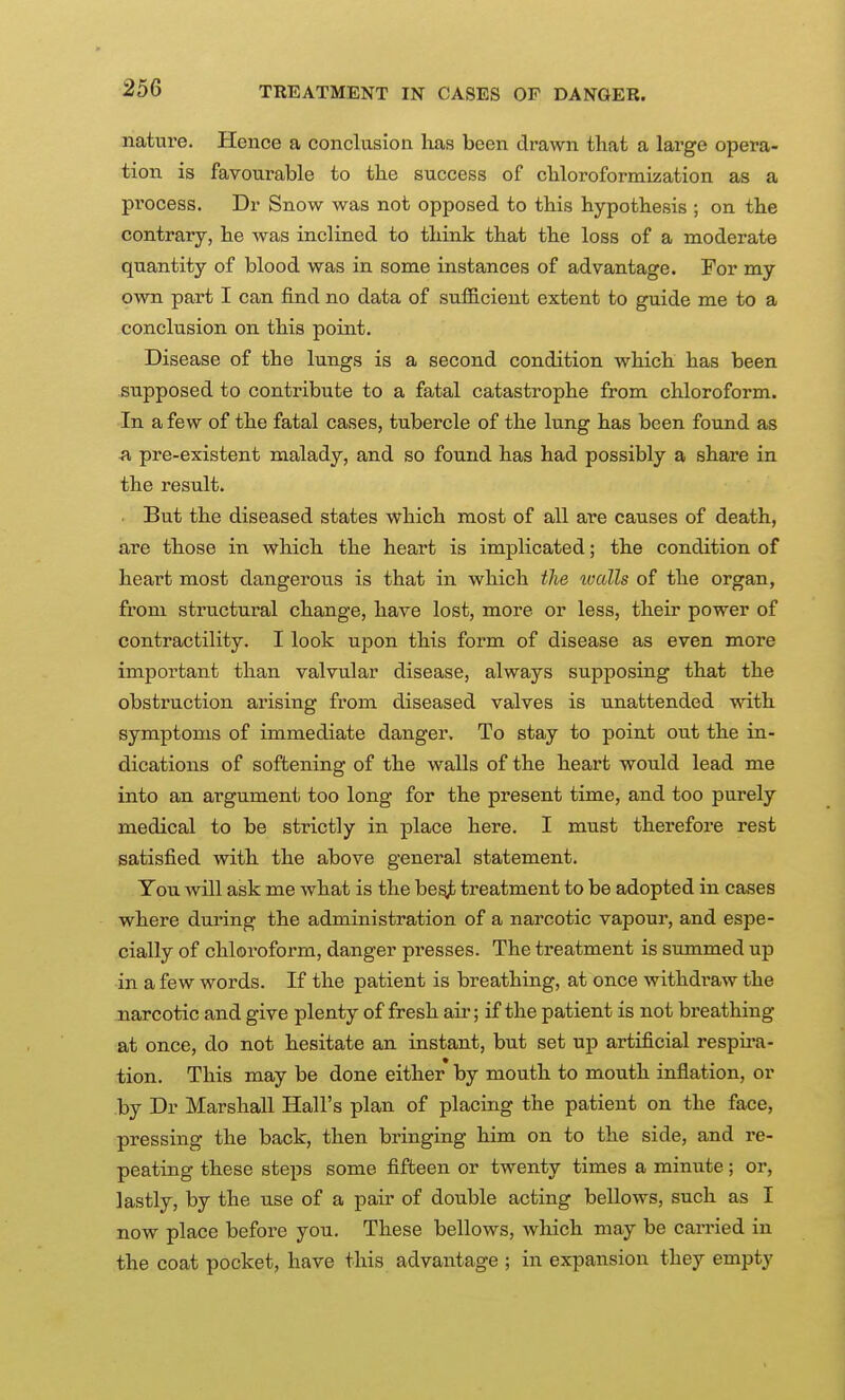 nature. Hence a conclusion lias been drawn that a large opera- tion is favourable to the success of chloroformization as a process. Dr Snow was not opposed to this hypothesis ; on the contrary, he was inclined to think that the loss of a moderate quantity of blood was in some instances of advantage. For my own part I can find no data of suflB.cient extent to guide me to a conclusion on this point. Disease of the lungs is a second condition which has been supposed to contribute to a fatal catastrophe from chloroform. In a few of the fatal cases, tubercle of the lung has been found as pre-existent malady, and so found has had possibly a share in the result. • But the diseased states which most of all are causes of death, are those in which the heart is implicated; the condition of heart most dangerous is that in which the walls of the organ, from structural change, have lost, more or less, their power of contractility. I look upon this form of disease as even more important than valvular disease, always supposing that the obstruction arising from diseased valves is unattended with symptoms of immediate danger. To stay to point out the in- dications of softening of the walls of the heart would lead me into an argumenii too long for the present time, and too purely medical to be strictly in place here. I must therefore rest satisfied with the above general statement. You will ask me what is the be^ treatment to be adopted in cases where during the administration of a narcotic vapour, and espe- cially of chloroform, danger presses. The treatment is summed up in a few words. If the patient is breathing, at once withdi'aw the narcotic and give plenty of fresh air; if the patient is not breathing at once, do not hesitate an instant, but set up artificial respii-a- tion. This may be done either by mouth to mouth inflation, or .by Dr Marshall Hall's plan of placing the patient on the face, pressing the back, then bringing him on to the side, and re- peating these steps some fifteen or twenty times a minute; or, lastly, by the use of a pair of double acting bellows, such as I now place before you. These bellows, which may be can-ied in the coat pocket, have this advantage ; in expansion they empty
