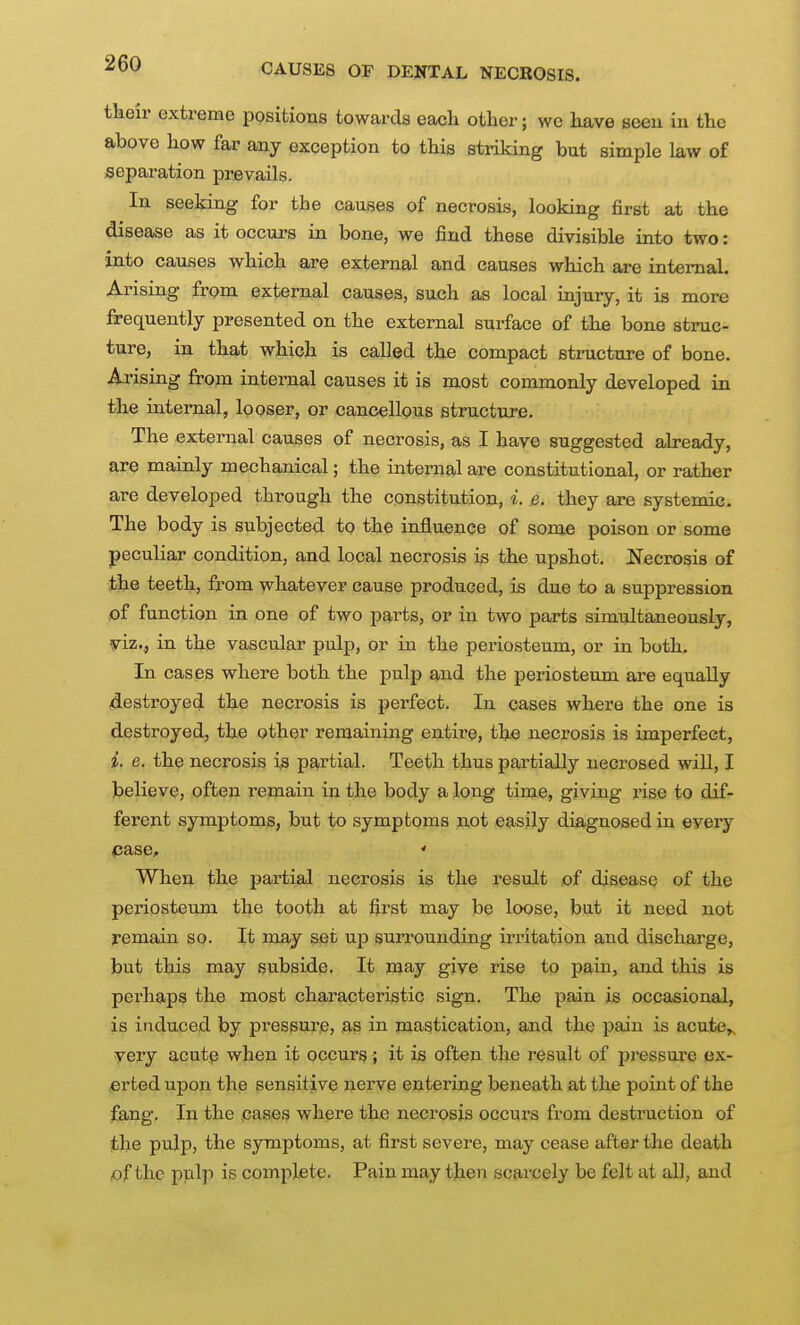 -^V CAUSES OF DENTAL NECROSIS. tlieir extreme positions towards eacli other; wc have seen in the above how far any exception to this striking but simple law of separation prevails. In seeking for the causes of necrosis, looking first at the disease as it occurs in bone, we find these divisible into two: into causes which are external and causes which are internal. Arising from external causes, such as local injury, it is more frequently presented on the external surface of the bone struc- ture, in that which is called the compact structure of bone. Arising from internal causes it is most commonly developed in the internal, looser, or cancellous structure. The external causes of necrosis, as I have suggested already, are mainly mechanical; the internal are constitutional, or rather are developed through the constitution, i. e. they are systemic. The body is subjected to the influence of some poison or some peculiar condition, and local necrosis i^ the upshot. Necrosis of the teeth, from whatever cause produced, is due to a suppression £)f function in one of two parts, or in two parts simultaneously, yiz., in the vascular pulp, or in the periosteum, or in both. In cases where both the pulp and the periosteum are equally destroyed the necrosis is perfect. In cases where the one is destroyed, the other remaining entire, the necrosis is imperfect, i. e. the necrosis is partial. Teeth thus partially necrosed will, I believe, often remain in the body a long time, giving rise to dif- ferent symptoms, but to symptoms not easily diagnosed in every pase, ' When the partial necrosis is the result of disease of the periosteum the tooth at first may be loose, but it need not remain so. It may set up surrounding irritation and discharge, but this may subside. It may give rise to pain, and this is perhaps the most characteristic sign. The pain is occasional, is induced by pressure, as in mastication, and the pain is acute>. yery acutp when it occurs; it is often the result of pressure ex- erted upon the sensitive nerve entering beneath at the point of the fang. In the cases where the necrosis occurs from destruction of the pulp, the symptoms, at first severe, may cease after the death of the pulp if5 complete. Pain may then scai'cely be felt at all, and