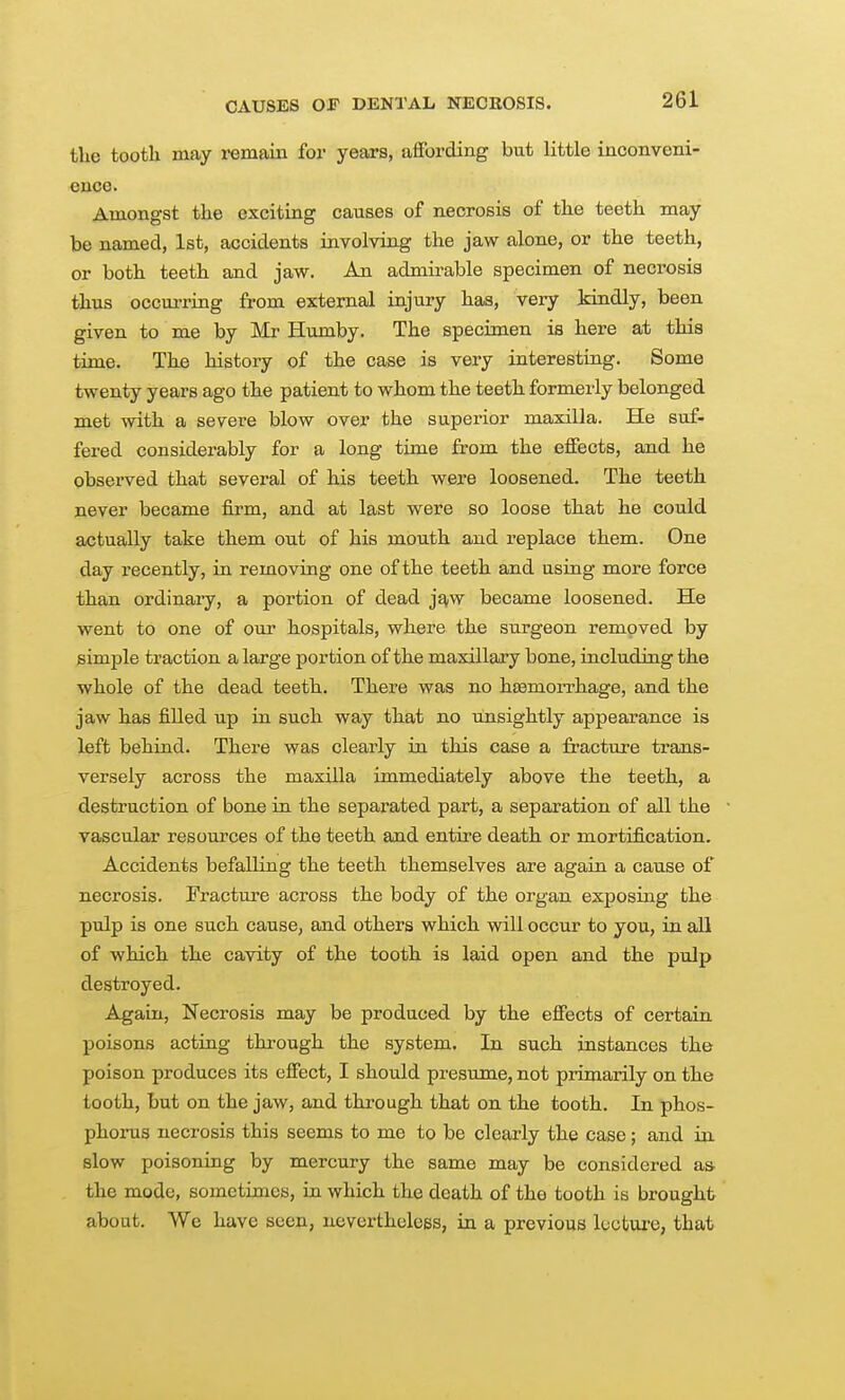 the tooth may remain foi' years, aflbrding but little inconveni- ence. Amongst the exciting causes of necrosis of the teeth may be named, 1st, accidents involving the jaw alone, or the teeth, or both teeth and jaw. An admirable specimen of necrosis thus occurring from external injury has, very Idndly, been given to me by Mr Humby. The specimen is here at this time. The history of the case is very interesting. Some twenty years ago the patient to whom the teeth formerly belonged met with a severe blow over the superior maxilla. He suf- fered considerably for a long time from the eiSects, and he observed that several of his teeth were loosened. The teeth never became firm, and at last were so loose that he could actually take them out of his mouth and replace them. One day recently, in removing one of the teeth and using more force than ordinary, a portion of dead j^w became loosened. He went to one of our hospitals, where the surgeon removed by simple traction a large portion of the maxillary bone, including the whole of the dead teeth. There was no htemorrhage, and the jaw has filled up in such way that no unsightly appearance is left behind. There was clearly in this case a fracture trans- versely across the maxilla immediately above the teeth, a destruction of bone in the separated part, a separation of all the ■ vascular resources of the teeth and entire death or mortification. Accidents befalling the teeth themselves are again a cause of necrosis. Fracture across the body of the organ exposing the pulp is one such cause, and others which will occur to you, in all of which the cavity of the tooth is laid open and the pulp destroyed. Again, Necrosis may be produced by the effects of certain poisons acting through the system. In such instances the poison produces its effect, I should presume, not primarily on the tooth, but on the jaw, and through that on the tooth. In phos- phoinis necrosis this seems to me to be clearly the case; and in slow poisoning by mercury the same may be considered as. the mode, sometimes, in which the death of the tooth is brought about. We have seen, nevertheless, in a previous lecture, that