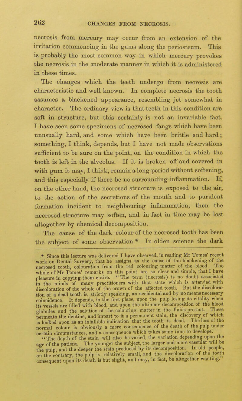 CHANGES FROM NECROSIS. necrosis from mercury may occur from an extension of the invitation commencing in the gums along the periosteum. This is probably the most common way in which mercury provokes the necrosis in the moderate manner in which it is administered in these times. The changes which the teeth undergo from necrosis are characteristic and well known. In complete necrosis the tooth assumes a blackened appearance, resembling jet somewhat in chai'acter. The ordinary view is that teeth in this condition are soft in structure, but this certainly is not an invariable fact. I have seen some specimens of necrosed fangs wliich have been unusually hard, and some which have been brittle and hard; something, I think, depends, but I have not made observations sufficient to be sure on the point, on the condition in which the tooth is left in the alveolus. If it is broken off and covered in with gum it may, I think, remain a long period without softening, and this especially if there be no surrounding inflammation. If, on the other hand, the necrosed structure is exposed to the air, to the action of the secretions of the mouth and to purulent formation incident to neighbouring inflammation, then the necrosed structure may soften, and in fact in time may be lost altogether by chemical decomposition. The cause of the dark colour of the necrosed tooth has been the subject of some observation.* In olden science the dark • Since this lecture was delivered I li^ve observed, in reading Mr Tomes' recent work on Dental Surgery, that he assigns as the cause of the blackening of the necrosed tooth, colouration from the red colouring matter of the blood. The whole of Mr Tomes' remarks on this point are so clear and simple, that I have pleasure iu copying them entire.  The term (ueurosio) is no doubt associated in the minds of many practitioners with that state which is aftenHed with discoloration of the whole of the crown of the affected tooth. But the discolora- tion of a dead tooth is, strictly speaking, an accidental and by no means necessary coincidence. It depends, in the first place, upon the pulp losing its vitality when its vessels are filled with blood, and upon the ultimate decomposition of the blood lobules and the solution of the colouring matter in the fluiils present. These permeate the dentine, and impart to it a permanent stain, the discovery of which is looked upon as an infallible indication that the tooth is dead. The loss oi the normal colour is obviously a mere consequence of the death of the pulp under certain circumstances, and a consequence which takes some time to develope. '< The depth of the stain will also be varied, the variation depending upon the age of the patient. The younger the subject, the larger and more vascular will be the pulp, and the deeper the stain produced by its decoiui)Osition. In old people, on tlic contrary, the pnlp is relatively small, and the discoloration of tlie tooth consequent upon its death is but slight, and may, in fact, be altogether wantmg.'