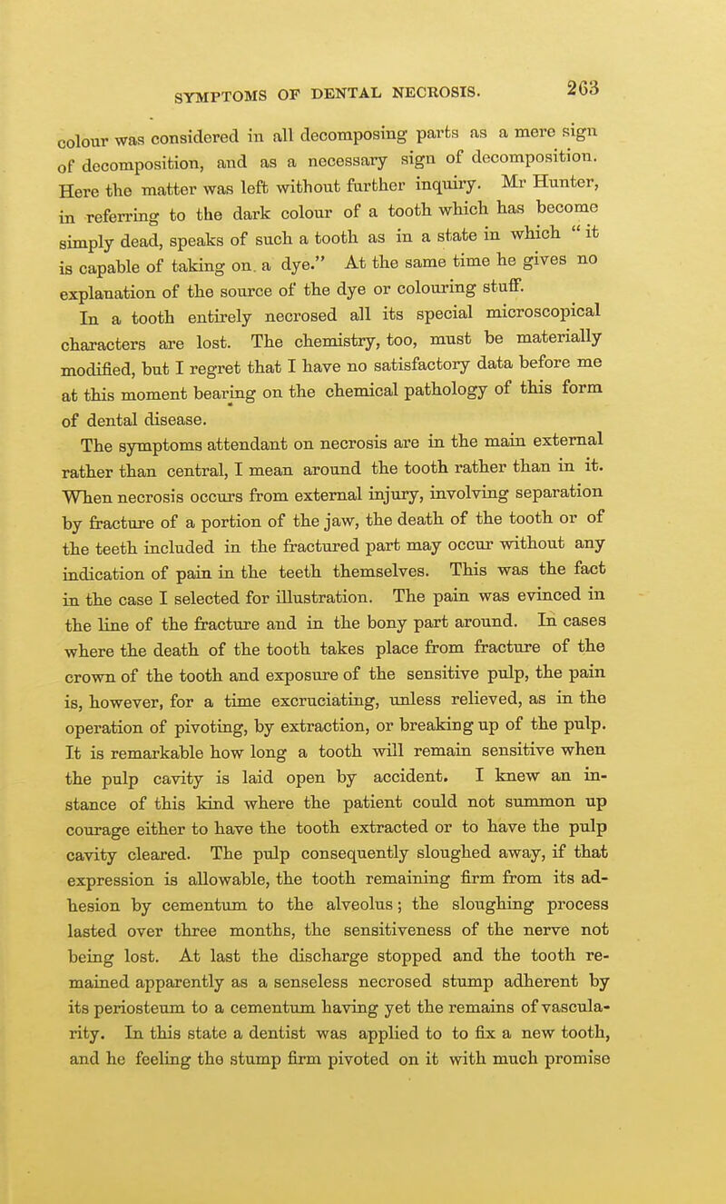 colour was considered in all decomposing parts as a mere sign of decomposition, and as a necessary sign of decomposition. Here tlie matter was left without farther inquiiy. Mr Hunter, in referring to the dark colour of a tooth which has become simply dead, speaks of such a tooth as in a state in which it is capable of taking on. a dye. At the same time he gives no explanation of the source of the dye or colouring stuff. In a tooth entirely necrosed all its special microscopical characters are lost. The chemistry, too, must be materially modified, but I regret that I have no satisfactory data before me at this moment bearing on the chemical pathology of this form of dental disease. The symptoms attendant on necrosis are in the main external rather than central, I mean around the tooth rather than in it. When necrosis occurs from external injury, involving separation by fracture of a portion of the jaw, the death of the tooth or of the teeth included in the fractured part may occur without any indication of pain in the teeth themselves. This was the fact in the case I selected for illustration. The pain was evinced in the line of the fracture and in the bony part around. In cases where the death of the tooth takes place from fracture of the crown of the tooth and exposure of the sensitive pulp, the pain is, however, for a time excruciating, unless relieved, as in the operation of pivoting, by extraction, or breaking up of the pulp. It is remarkable how long a tooth will remain sensitive when the pulp cavity is laid open by accident. I knew an in- stance of this kind where the patient could not summon up courage either to have the tooth extracted or to have the pulp cavity cleared. The pulp consequently sloughed away, if that expression is allowable, the tooth remaining firm from its ad- hesion by cementum to the alveolus; the sloughing process lasted over three months, the sensitiveness of the nerve not being lost. At last the discharge stopped and the tooth re- mained apparently as a senseless necrosed stump adherent by its periosteum to a cementum having yet the remains of vascula- rity. In this state a dentist was applied to to fix a new tooth, and he feeling the stump firm pivoted on it with much promise